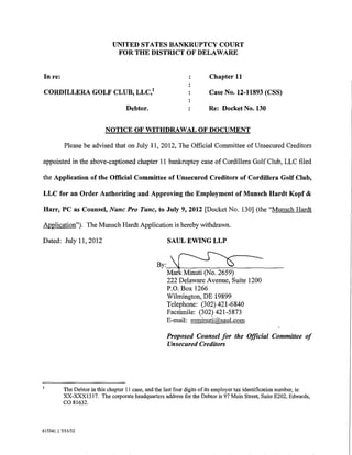 UNITED STATES BANKRUPTCY COURT
                                FOR THE DISTRICT OF DELAWARE


In re:                                                                   Chapter 11

CORDILLERA GOLF CLUB, LLC/                                               Case No. 12-11893 (CSS)

                                     Debtor.                             Re: Docket No. 130


                            NOTICE OF WITHDRAWAL OF DOCUMENT

          Please be advised that on July 11, 2012, The Official Committee of Unsecured Creditors

appointed in the above-captioned chapter 11 bankruptcy case of Cordillera Golf Club, LLC filed

the Application of the Official Committee of Unsecured Creditors of Cordillera Golf Club,

LLC for an Order Authorizing and Approving the Employment of Munsch Hardt Kopf &

Harr, PC as Counsel, Nunc Pro Tunc, to July 9, 2012 [Docket No. 130] (the "Munsch Hardt

Application"). The Munsch Hardt Application is hereby withdrawn.

Dated: July 11, 2012                                   SAUL EWING LLP


                                                  By:~
                                                   Mark Minuti (No. 2659)
                                                      222 Delaware Avenue, Suite 1200
                                                      P.O. Box 1266
                                                      Wilmington, DE 19899
                                                      Telephone: (302) 421-6840
                                                      Facsimile: (302) 421-5873
                                                      E-mail: mminuti@saul.com

                                                      Proposed Counsel for the Official Committee of
                                                      Unsecured Creditors




          The Debtor in this chapter II case, and the last four digits of its employer tax identification number, is:
          XX-XXX1317. The corporate headquarters address for the Debtor is 97 Main Street, Suite E202, Edwards,
          co 81632.


615341.1 7/11112
 