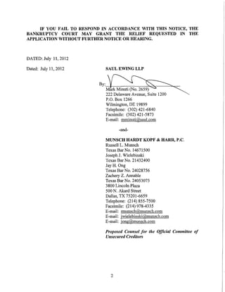 IF YOU FAIL TO RESPOND IN ACCORDANCE WITH THIS NOTICE, THE
BANKRUPTCY COURT MAY GRANT THE RELIEF REQUESTED IN THE
APPLICATION WITHOUT FURTHER NOTICE OR HEARING.



DATED: July 11, 2012

Dated: July 11, 2012         SAUL EWING LLP


                          By:~
                             ~~
                             222 Delaware Avenue, Suite 1200
                             P.O. Box 1266
                             Wilmington, DE 19899
                             Telephone: (302) 421-6840
                             Facsimile: (302) 421-5873
                             E-mail: mminuti@saul.com

                                   -and-

                             MUNSCH HARDT KOPF & HARR, P.C.
                             Russell L. Munsch
                            Texas BarNo. 14671500
                            Joseph J. Wielebinski
                            Texas BarNo. 21432400
                            Jay H. Ong
                            Texas Bar No. 24028756
                            Zachery Z. Annable
                            Texas Bar No. 24053075
                            3800 Lincoln Plaza
                            500 N. Akard Street
                            Dallas, TX 75201-6659
                            Telephone: (214) 855-7500
                            Facsimile: (214) 978-4335
                            E-mail: rmunsch@munsch.com
                            E-mail: jwielebinski@munsch.com
                            E-mail: jong@munsch.com

                            Proposed Counsel for the Official Committee of
                            Unsecured Creditors




                               2
 
