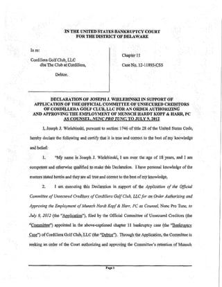 IN THE UNITED STATES BANKRUPTCYtJOURT
                             FOR TH1t1)ISTIUC'f OF l))J)LAWARE


In.re:
                                                               chapwtn
Cordillera Golf Club, L:LC
     dba !he Club atC()ttlillera,                              Cru>e~p.l2-11893,QSS

                 D~btor.




               DE<i:LARATIONOF JOSE.PH J. WIELEBIN"SKI IN SUPPORT OF
  APPLICA'J'IONOF THEPf;FICUJi (::OMMl'J:'TEE OF "(JNSECUll.ED CR:EWJ:ORS
           OF CORDILLERA GOLF CLUB,LLC FORAN ORDER AUTHORIZING
  ~D APPROYINGTllE EMI'.LOYMEN1' OF MONiilCH :lliUIDT KOPF &                               HA.'RR, PC
            AS COUNSEL, NUNC PR.O TUNC, TO JUL''9, 2012

          I,Joseph !. Yielebinski; pursuant to section 174(; ohitle 28 ofthe Unit~dSu;ttes Code,

h(lreby declar.e the fqllqMfing and. certify that it is tnre an4 <;<>t':t:ect tp the best pf iny knowledge

and belief:

         <t.     ''My name 1s Joseph J~ Widebinsld! 1 am over the          a~e of   18 years, and I am
competent and Qthetwise qualified to.• make this Deelaration. !have personal knowledge of the

matters ,Stated herein and they !lfe all tnre and correct to the best ofrrty kp.pwledge,

          2.    I run. el{ecuting this Declati!tion in. support of tile Application of the Official

Commiftee>of Unsecured crediiws of cordillera (JQ.lf club, LJ;,c for an.Order Aut!Wrizing ancf

Approving the Employment of Munsch Hardt Kop.f & Harr, PC as Counsel, Nunc Pro Tunc, to

July 9, .2012 (the "Awlication"), filed by the Official Committee of Unsecured Creditors. (the

''Committee'') appointed in the above-captioned chapter 11 bankruptcy case (the ''Bankruptcy
                   _,                              .       '               .


Case") Qf Cordillera Golf Club, LLC (the "Debtor''); Through the Application, the Conln!ittee is

seeking   an o~qer of th~ Court authorizing .and. approVipg the Cowmittee's ;retention of Munsch


                                                 Pagel
 