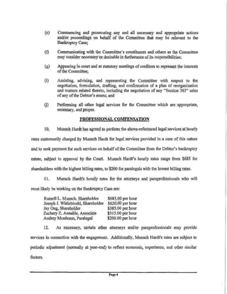 (e)    Co!111Jl,encing and prosecuting an¥ and all necessary and appropriate actions
                  an<,lf()r proceeclliJ.gs. on behi!lf of the (!()!111Jl,ittee that may be relevant to the
                  Bankruptcy Case;

           (f)    Co!111J1,WJicating with the Co!111Jl,ittee's constituents and others. as the Co=ittee
                  may consider necessary 1:r desiiableiri furtheranCe: ofits responsibilities;

           (g)    ABpearing in court and at statutory meetings of creditors to represent the interests
                  of the Committee;                         ·

           (i)    Assisting, advising, and representing the Conwilttee with respect to the .
                  negotiation, formulation, .drafting, and confirmation of a plan of reorganization
                  and matters related thereto, including the negotiation of any "Section 363" sal.es
                  of any ofthe Debtoris assets; and

           {j)    Performing i!ll other legal services. for the Co=ittee which are appropriate;
                  ne(le§sary, and proper. · ·                                       ·

                               PROFESSIONAL COMPENSATION

           10.    Mu~ch    Hardth11S agre.eq to perform the a]?oye:-refere)lped !ega[ services <It hourly

rates customarily charged .!Jy Munsch Hardt for legal services provided in a case ofthis nature

and. to seek paymentfor such servh;es on behalf ofthe CotnJllittee from the Debtor's bankruptcy

estate, sqbject to .approval by tbe Court. Munsch .Hardt's hourly rates ranae ·from $6.85 for

shareholders with the higbestbillirtg:rates, to $200 for paralegals with the lowest billing rates.

           ll.    Munsch Hardt's hourly rates for the attorneys and paraprofessionals          who   will

most likely be working on theBill)kruptcy Cas.e.are:
  .   - .      ..      -··· .    ..


           Russell L. Munsch, Shareholder     $68~.0Q.per hour
           Joseph J. Wlelebinski,,Shareholder $620~00 per hour
           Jay Ong,.Sharehplder               $385.00 per hour
           ZachetyZ. Allllable, Associate     $3f5.00per hour
           A;qgrey Monlezun, Paralegal        $200.00per hour.

           12.    As ne:l!essary, certain ·()ther attorneys and(or paraprofessionals may provide.

services in counection with the engagement. Ac!ditionally, Munsch Hardt's rates are subject to

penoclic adjustment (norm(l!ly     at~ear-end} to    reflect economic, experience, and other similar

factors.


                                                  fa,ge 4
 