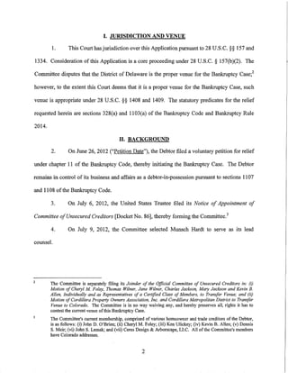 I. JURISDICTION AND VENUE

        1.       This Court has jurisdiction over this Application pursuant to 28 U.S.C. §§ 157 and

1334. Consideration of this Application is a core proceeding under 28 U.S.C. § 157(b)(2). The

Committee disputes that the District of Delaware is the proper venue for the Bankruptcy Case; 2

however, to the extent this Court deems that it is a proper venue for the Bankruptcy Case, such

venue is appropriate under 28 U.S.C. §§ 1408 and 1409. The statutory predicates for the relief

requested herein are sections 328(a) and 1103(a) of the Bankruptcy Code and Bankruptcy Ru1e

2014.

                                            II. BACKGROUND

        2.       On June 26, 2012 ("Petition Date"), the Debtor filed a voluntary petition for relief

under chapter 11 of the Bankruptcy Code, thereby initiating the Bankruptcy Case. The Debtor

remains in control of its business and affairs as a debtor-in-possession pursuant to sections 1107

and 1108 of the Bankruptcy Code.

        3.       On July 6, 2012, the United States Trustee filed its Notice of Appointment of

Committee of Unsecured Creditors [Docket No. 86], thereby forming the Committee. 3

        4.       On July 9, 2012, the Committee selected Munsch Hardt to serve as its lead

counsel.




2
        The Committee is separately filing its Joinder of the Official Committee of Unsecured Creditors in: (i)
        Motion of Cheryl M Foley, Thomas Wilner, Jane Wilner, Charles Jackson, Mary Jackson and Kevin B.
        Allen, Individually and as Representatives of a Certified Class of Members, to Transfer Venue; and (ii)
        Motion of Cordillera Property Owners Association, Inc. and Cordillera Metropolitan District to Transfer
        Venue to Colorado. The Committee is in no way waiving any, and hereby preserves all, rights it has to
        contest the current venue of this Bankruptcy Case.
        The Committee's current membership, comprised of various homeowner and trade creditors of the Debtor,
        is as follows: (i) John D. O'Brien; (ii) Cheryl M. Foley; (iii) Ken Ulickey; (iv) Kevin B. Allen; (v) Dennis
        S. Meir; (vi) JohnS. Lemak; and (vii) Ceres Design & Arborscape, LLC. All of the Committee's members
        have Colorado addresses.


                                                        2
 