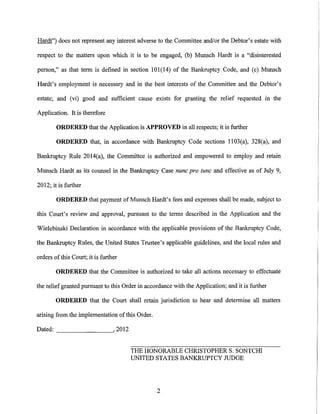Hardt") does not represent any interest adverse to the Connnittee and/or the Debtor's estate with

respect to the matters upon which it is to be engaged, (b) Munsch Hardt is a "disinterested

person," as that term is defined in section 101(14) of the Bankruptcy Code, and (c) Munsch

Hardt's employment is necessary and in the best interests of the Connnittee and the Debtor's

estate; and (vi) good and sufficient cause exists for granting the relief requested in the

Application. It is therefore

        ORDERED that the Application is APPROVED in all respects; it is further

        ORDERED that, in accordance with Bankruptcy Code sections 1103(a), 328(a), and

Bankruptcy Ru1e 2014(a), the Connnittee is authorized and empowered to employ and retain

Munsch Hardt as its counsel in the Bankruptcy Case nunc pro tunc and effective as of July 9,

20 12; it is further

        ORDERED that payment of Munsch Hardt's fees and expenses shall be made, subject to

this Court's review and approval, pursuant to the terms described in the Application and the

Wielebinski Declaration in accordance with the applicable provisions of the Bankruptcy Code,

the Bankruptcy Rules, the United States Trustee's applicable guidelines, and the local rules and

orders of this Court; it is further

        ORDERED that the Committee is authorized to take all actions necessary to effectuate

the relief granted pursuant to this Order in accordance with the Application; and it is further

        ORDERED that the Court shall retain jurisdiction to hear and determine all matters

arising from the implementation of this Order.

Dated: _ _ _ _ _ __, 2012


                                      THE HONORABLE CHRISTOPHER S. SONTCHI
                                      UNITED STATES BANKRUPTCY JUDGE




                                                 2
 