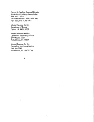 George S. Canellos, Regional Director
Securities & Exchange Connnission
New York Office
3 World Financial Center, Suite 400
New York, NY 10281-1022

Internal Revenue Service
Department of Treasury
Ogden, UT 84201-0030

Internal Revenue Service
Centralized Insolvency Section
2970 Market Street
Philadelphia, PA 19104

Internal Revenue Service
Centralized Insolvency Section
P.O. Box 7346
Philadelphia, PA 19101-7346




                                        3
 