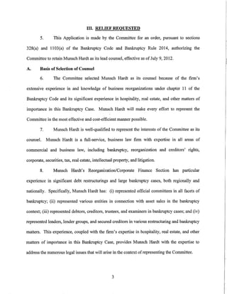 III. RELIEF REQUESTED

        5.      This Application is made by the Committee for an order, pursuant to sections

328(a) and 1103(a) of the Bankruptcy Code and Bankruptcy Rule 2014, authorizing the

Committee to retain Munsch Hardt as its lead counsel, effective as of July 9, 2012.

A.      Basis of Selection of Counsel

        6.      The Committee selected Munsch Hardt as its counsel because of the firm's

extensive experience in and knowledge of business reorganizations under chapter II of the

Bankruptcy Code and its significant experience in hospitality, real estate, and other matters of

importance in this Bankruptcy Case. Munsch Hardt will make every effort to represent the

Committee in the most effective and cost-efficient manner possible.

        7.      Munsch Hardt is well-qualified to represent the interests of the Committee as its

counsel.     Munsch Hardt is a full-service, business law firm with expertise in all areas of

commercial and business law, including bankruptcy, reorganization and creditors' rights,

corporate, securities, tax, real estate, intellectual property, and litigation.

        8.      Munsch Hardt's Reorganization/Corporate Finance Section has particular

experience in significant debt restructnrings and large bankruptcy cases, both regionally and

nationally. Specifically, Munsch Hardt has: (i) represented official committees in all facets of

bankruptcy; (ii) represented various entities in connection with asset sales in the bankruptcy

context; (iii) represented debtors, creditors, trustees, and examiners in bankruptcy cases; and (iv)

represented lenders, lender groups, and secured creditors in various restructuring and bankruptcy

matters. This experience, coupled with the firm's expertise in hospitality, real estate, and other

matters of importance in this Bankruptcy Case, provides Munsch Hardt with the expertise to

address the numerous legal issues that will arise in the context of representing the Committee.




                                                    3
 