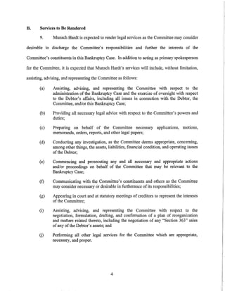 B.     Services to Be Rendered

       9.      Munsch Hardt is expected to render legal services as the Committee may consider

desirable to discharge the Committee's responsibilities and further the interests of the

Committee's constituents in this Bankruptcy Case. In addition to acting as primary spokesperson

for the Committee, it is expected that Munsch Hardt's services will include, without limitation,

assisting, advising, and representing the Committee as follows:

       (a)     Assisting, advising, and representing the Committee with respect to the
               administration of the Bankruptcy Case and the exercise of oversight with respect
               to the Debtor's affairs, including all issues in connection with the Debtor, the
               Committee, and/or this Bankruptcy Case;

       (b)     Providing all necessary legal advice with respect to the Committee's powers and
               duties;

       (c)     Preparing on behalf of the Committee necessary applications, motions,
               memoranda, orders, reports, and other legal papers;

       (d)     Conducting any investigation, as the Committee deems appropriate, concerning,
               among other things, the assets, liabilities, financial condition, and operating issues
               of the Debtor;

       (e)    Commencing and prosecuting any and all necessary and appropriate actions
              and/or proceedings on behalf of the Committee that may be relevant to the
              Bankruptcy Case;

       (f)    Communicating with the Committee's constituents and others as the Committee
              may consider necessary or desirable in furtherance of its responsibilities;

       (g)     Appearing in court and at statutory meetings of creditors to represent the interests
               of the Committee;

       (i)    Assisting, advising, and representing the Committee with respect to the
              negotiation, formulation, drafting, and confirmation of a plan of reorganization
              and matters related thereto, including the negotiation of any "Section 363" sales
              of any of the Debtor's assets; and

       G)     Performing all other legal services for the Committee which are appropriate,
              necessary, and proper.




                                                 4
 