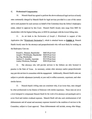 C.      Professional Compensation

        10.        Munsch Hardt has agreed to perform the above-referenced legal services at hourly

rates customarily charged by Munsch Hardt for legal services provided in a case of this nature

and to seek payment for such services on behalf of the Committee from the Debtor's bankruptcy

estate, subject to approval by this Court. Munsch Hardt's hourly rates range from $685 for

shareholders with the highest billing rates, to $200 for paralegals with the lowest billing rates.

        11.        As set forth in the Declaration of Joseph J Wielebinski in support of this

Application (the "Wielebinski Declaration"), which is attached hereto as Exhibit A, Munsch

Hardt's hourly rates for the attorneys and paraprofessionals who will most likely be working on

the Bankruptcy Case are:

        Russell L. Munsch, Shareholder     $685.00 per hour
        Joseph J. Wielebinski, Shareholder $620.00 per hour
        Jay Ong, Shareholder               $385.00 per hour
        Zachery Z. Annable, Associate      $315.00 per hour
        Audrey Monlezun, Paralegal         $200.00 per hour

        12.        The attorneys who will provide services to the Debtors are duly licensed to

practice in the State of Texas. As necessary, certain other attorneys and/or paraprofessionals

may provide services in connection with the engagement. Additionally, Munsch Hardt's rates are

subject to periodic adjustment (normally at year end) to reflect economic, experience, and other

similar factors.

        13.        Munsch Hardt's billing rates are consistent with, if not lower than, rates charged

by other professionals in the District of Delaware with similar experience. These rates are set at

a level designed to compensate Munsch Hardt for the work of its attorneys and paralegals and to

cover fixed and routine overhead expenses. Munsch Hardt will also seek reimbursement of all

disbursements and all actual and necessary expenses incurred in the rendition of services to the

Committee, subject to Court approval. These disbursements will include, among other things,


                                                   5
 