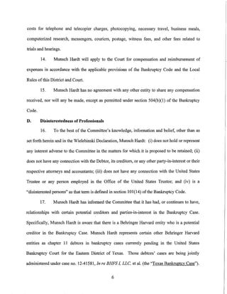costs for telephone and telecopier charges, photocopying, necessary travel, business meals,

computerized research, messengers, couriers, postage, witness fees, and other fees related to

trials and hearings.

        14.    Munsch Hardt will apply to the Court for compensation and reimbursement of

expenses in accordance with the applicable provisions of the Bankruptcy Code and the Local

Rules ofthis District and Court.

        15.    Munsch Hardt has no agreement with any other entity to share any compensation

received, nor will any be made, except as permitted under section 504(b )(I) of the Bankruptcy

Code.

D.      Disinterestedness of Professionals

        16.    To the best of the Committee's knowledge, information and belief, other than as

set forth herein and in the Wielebinski Declaration, Munsch Hardt: (i) does not hold or represent

any interest adverse to the Committee in the matters for which it is proposed to be retained; (ii)

does not have any connection with the Debtor, its creditors, or any other party-in-interest or their

respective attorneys and accountants; (iii) does not have any connection with the United States

Trustee or any person employed in the Office of the United States Trustee; and (iv) is a

"disinterested persons" as that term is defined in section 101(14) of the Bankruptcy Code.

        17.    Munsch Hardt has informed the Committee that it has had, or continues to have,

relationships with certain potential creditors and parties-in-interest in the Bankruptcy Case.

Specifically, Munsch Hardt is aware that there is a Behringer Harvard entity who is a potential

creditor in the Bankruptcy Case. Munsch Hardt represents certain other Behringer Harvard

entities as chapter II debtors in bankruptcy cases currently pending in the United States

Bankruptcy Court for the Eastern District of Texas. Those debtors' cases are being jointly

administered under case no. 12-41581, In re BHFS I, LLC, eta!. (the "Texas Bankruptcy Case").


                                                 6
 