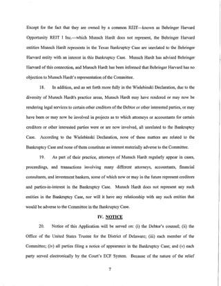 Except for the fact that they are owned by a common REIT-known as Behringer Harvard

Opportunity REIT I Inc.-which Munsch Hardt does not represent, the Behringer Harvard

entities Munsch Hardt represents in the Texas Bankruptcy Case are unrelated to the Behringer

Harvard entity with an interest in this Bankruptcy Case. Munsch Hardt has advised Behringer

Harvard of this connection, and Munsch Hardt has been informed that Behringer Harvard has no

objection to Munsch Hardt's representation of the Committee.

        18.    In addition, and as set forth more fully in the Wielebinski Declaration, due to the

diversity of Munsch Hardt's practice areas, Munsch Hardt may have rendered or may now be

rendering legal services to certain other creditors ofthe Debtor or other interested parties, or may

have been or may now be involved in projects as to which attorneys or accountants for certain

creditors or other interested parties were or are now involved, all unrelated to the Bankruptcy

Case.   According to the Wielebinski Declaration, none of these matters are related to the

Bankruptcy Case and none ofthem constitute an interest materially adverse to the Committee.

        19.    As part of their practice, attorneys of Munsch Hardt regularly appear in cases,

proceedings, and transactions involving many different attorneys, accountants, financial

consultants, and investment bankers, some of which now or may in the future represent creditors

and parties-in-interest in the Bankruptcy Case.      Munsch Hardt does not represent any such

entities in the Bankruptcy Case, nor will it have any relationship with any such entities that

would be adverse to the Committee in the Bankruptcy Case.

                                          IV. NOTICE

        20.    Notice of this Application will be served on: (i) the Debtor's counsel; (ii) the

Office of the United States Trustee for the District of Delaware; (iii) each member of the

Committee; (iv) all parties filing a notice of appearance in the Bankruptcy Case; and (v) each

party served electronically by the Court's ECF System. Because of the nature of the relief


                                                 7
 