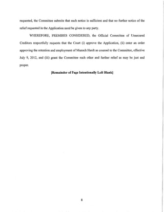 requested, the Committee submits that such notice is sufficient and that no further notice of the

relief requested in the Application need be given to any party.

          WHEREFORE, PREMISES CONSIDERED, the Official Committee of Unsecured

Creditors respectfully requests that the Court (i) approve the Application, (ii) enter an order

approving the retention and employment of Munsch Hardt as counsel to the Committee, effective

July 9, 2012, and (iii) grant the Committee such other and further relief as may be just and

proper.

                         [Remainder of Page Intentionally Left Blank]




                                                8
 
