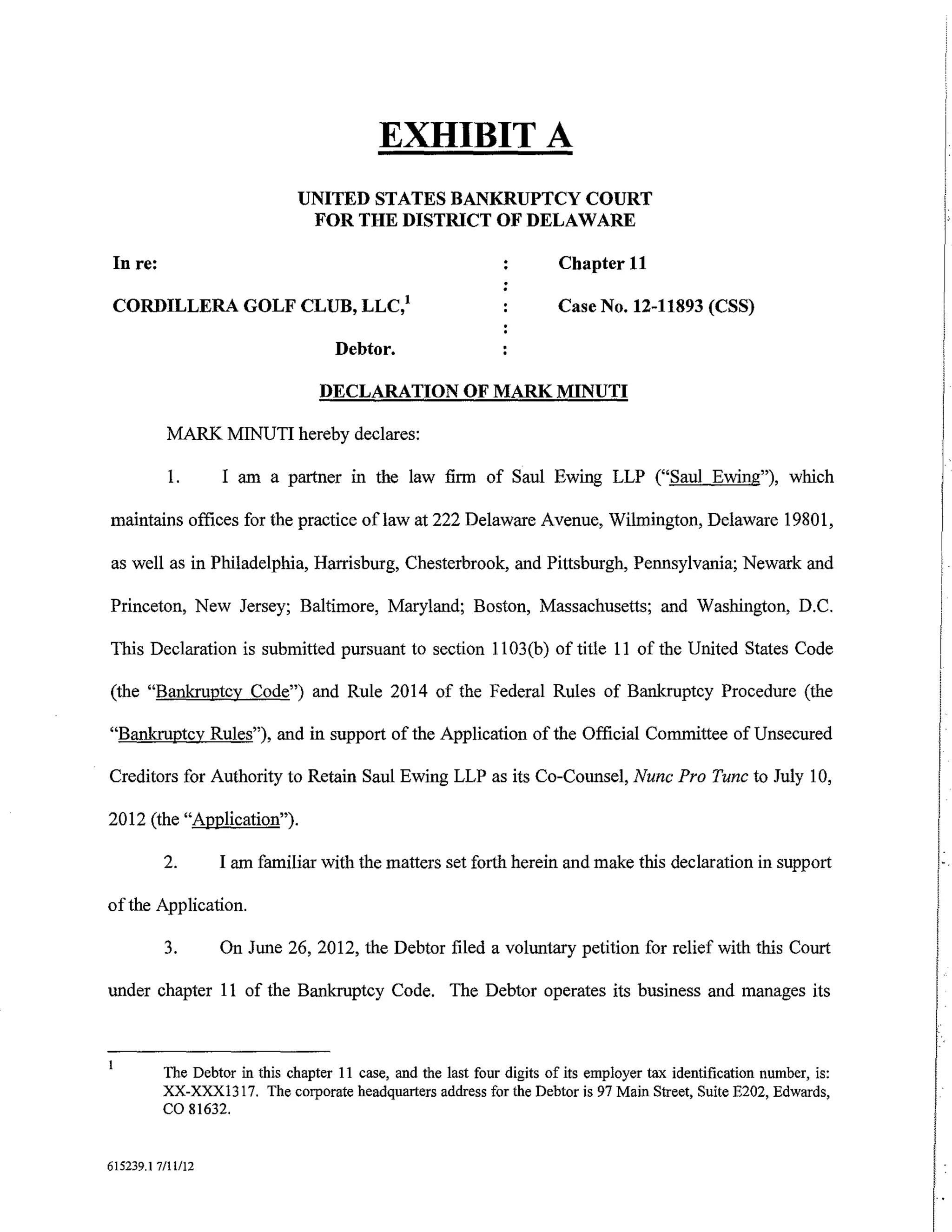 EXHIBIT A
                               UNITED STATES BANKRUPTCY COURT
                                FOR THE DISTRICT OF DELAWARE

 In re:                                                                  Chapter 11

 CORDILLERA GOLF CLUB, LLC/                                              Case No. 12-11893 (CSS)

                                     Debtor.

                                   DECLARATION OF MARK MINUTI

          MARK MINUTI hereby declares:

           1.      I am a partner in the law firm of Saul Ewing LLP ("Saul Ewing"), which

maintains offices for the practice oflaw at 222 Delaware Avenue, Wilmington, Delaware 19801,

as well as in Philadelphia, Harrisburg, Chesterbrook, and Pittsburgh, Pennsylvania; Newark and

Princeton, New Jersey; Baltimore, Maryland; Boston, Massachusetts; and Washington, D.C.

This Declaration is submitted pursuant to section 11 03(b) of title 11 of the United States Code

(the "Bankruptcy Code") and Rule 2014 of the Federal Rules of Bankruptcy Procedure (the

"Bankruptcy Rules"), and in support of the Application of the Official Committee of Unsecured

Creditors for Authority to Retain Saul Ewing LLP as its Co-Counsel, Nunc Pro Tunc to July 10,

2012 (the "Application").

          2.       I am familiar with the matters set forth herein and make this declaration in support

of the Application.

          3.       On June 26, 2012, the Debtor filed a voluntary petition for relief with this Court

under chapter 11 of the Bankruptcy Code. The Debtor operates its business and manages its



          The Debtor in this chapter II case, and the last four digits of its employer tax identification number, is:
          XX-XXXI317. The corporate headquarters address for the Debtor is 97 Main Street, Suite E202, Edwards,
          co 81632.

615239.1 7/11112
 