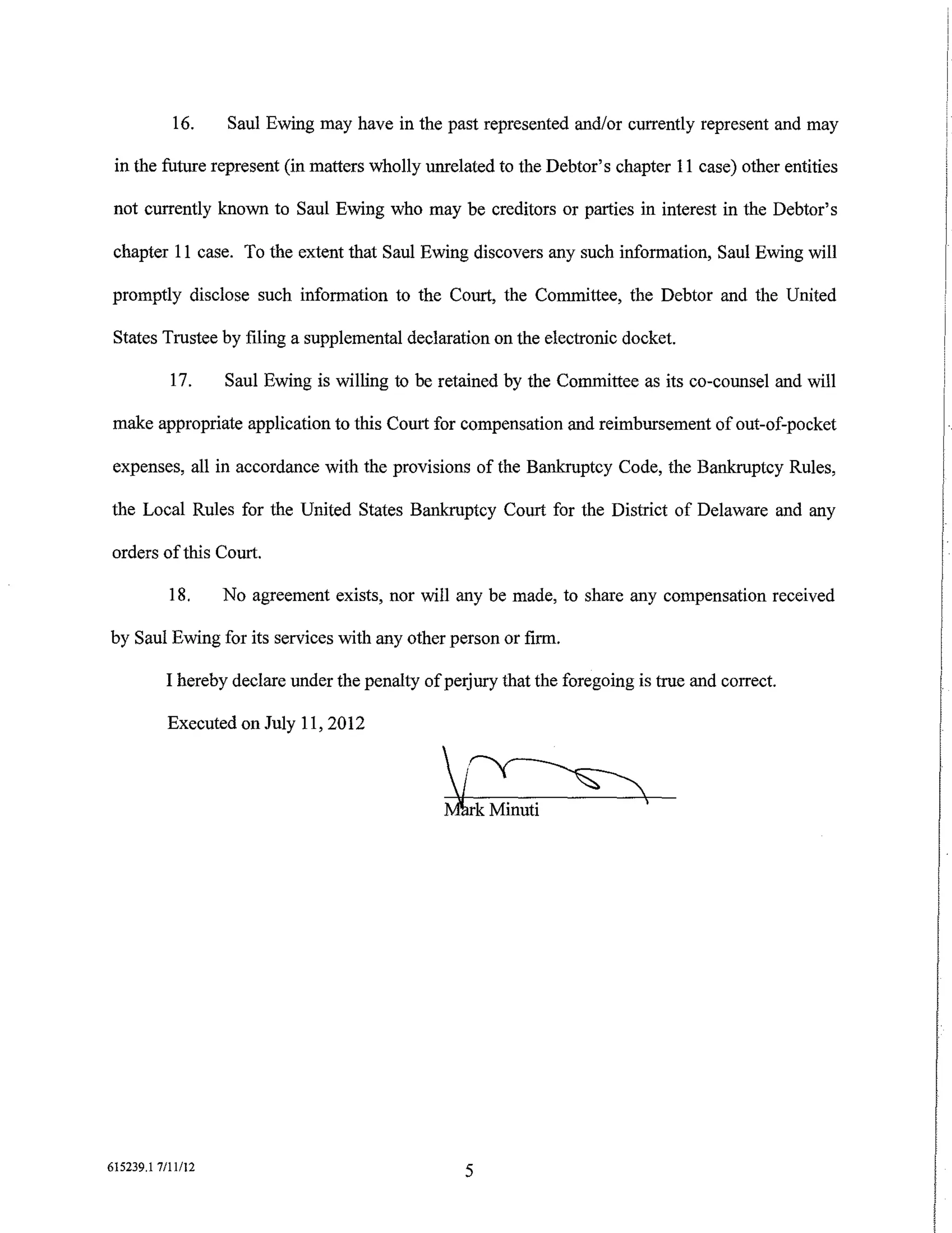 16.     Saul Ewing may have in the past represented and/or currently represent and may

 in the future represent (in matters wholly unrelated to the Debtor's chapter 11 case) other entities

 not currently known to Saul Ewing who may be creditors or parties in interest in the Debtor's

 chapter 11 case. To the extent that Saul Ewing discovers any such information, Saul Ewing will

promptly disclose such information to the Court, the Committee, the Debtor and the United

 States Trustee by filing a supplemental declaration on the electronic docket.

           17.     Saul Ewing is willing to be retained by the Committee as its co-counsel and will

 make appropriate application to this Court for compensation and reimbursement of out-of-pocket

 expenses, all in accordance with the provisions of the Bankruptcy Code, the Bankruptcy Rules,

the Local Rules for the United States Bankruptcy Court for the District of Delaware and any

orders of this Court.

           18.     No agreement exists, nor will any be made, to share any compensation received

by Saul Ewing for its services with any other person or firm.

          I hereby declare under the penalty of perjury that the foregoing is true and correct.

           Executed on July 11, 2012




615239.1 7/11/12
                                                   5
 
