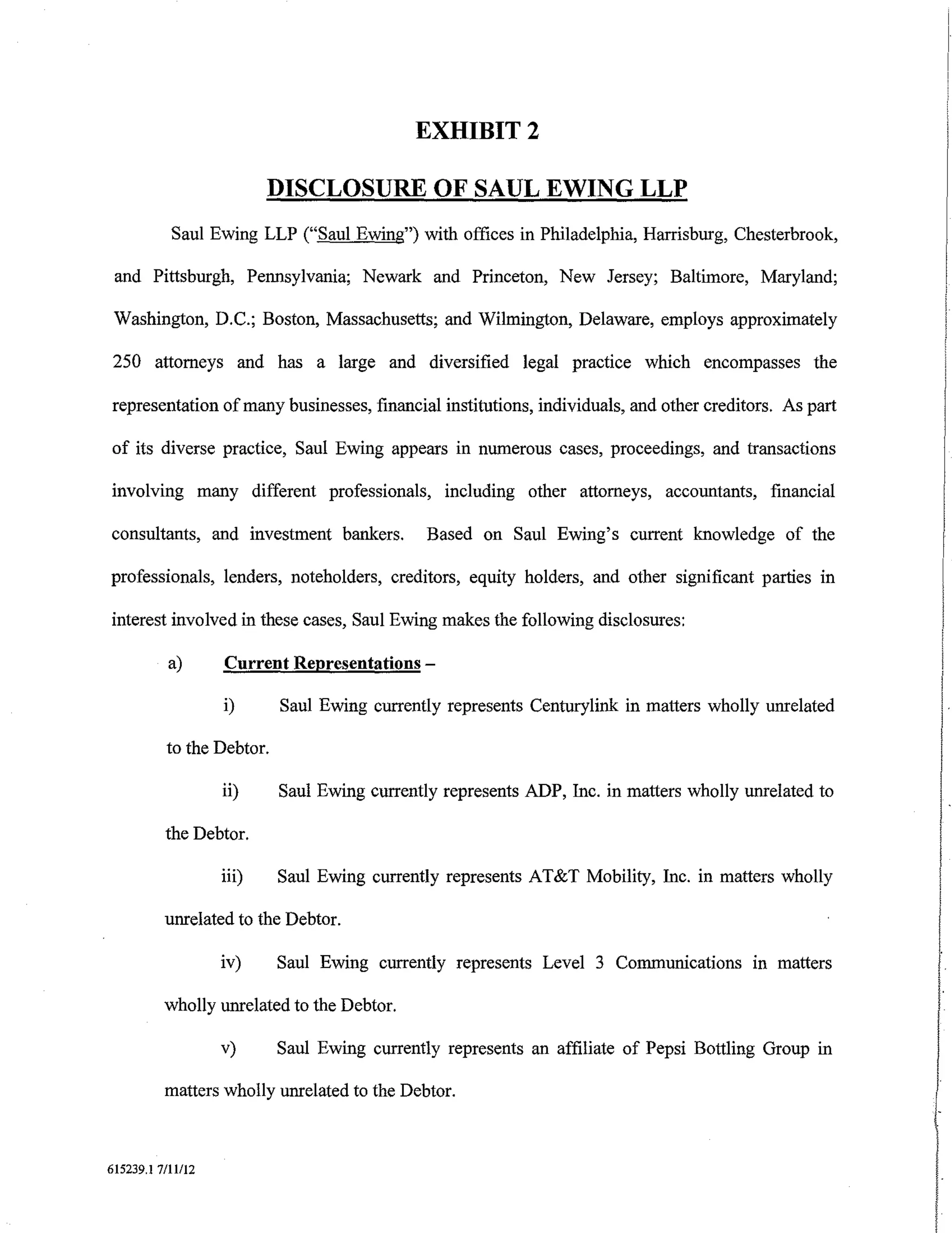 EXHIBIT2

                          DISCLOSURE OF SAUL EWING LLP
           Saul Ewing LLP ("Saul Ewing") with offices in Philadelphia, Harrisburg, Chesterbrook,

 and Pittsburgh, Pennsylvania; Newark and Princeton, New Jersey; Baltimore, Maryland;

 Washington, D.C.; Boston, Massachusetts; and Wilmington, Delaware, employs approximately

 250 attorneys and has a large and diversified legal practice which encompasses the

representation of many businesses, financial institutions, individuals, and other creditors. As part

of its diverse practice, Saul Ewing appears in numerous cases, proceedings, and transactions

involving many different professionals, including other attorneys, accountants, financial

consultants, and investment bankers.          Based on Saul Ewing's current knowledge of the

professionals, lenders, noteholders, creditors, equity holders, and other significant parties in

interest involved in these cases, Saul Ewing makes the following disclosures:

           a)      Current Representations-

                   i)      Saul Ewing currently represents Centurylink in matters wholly unrelated

          to the Debtor.

                   ii)     Saul Ewing currently represents ADP, Inc. in matters wholly unrelated to

          the Debtor.

                   iii)    Saul Ewing currently represents AT&T Mobility, Inc. in matters wholly

          unrelated to the Debtor.

                   iv)     Saul Ewing currently represents Level 3 Communications m matters

          wholly unrelated to the Debtor.

                   v)      Saul Ewing currently represents an affiliate of Pepsi Bottling Group in

          matters wholly unrelated to the Debtor.                                                       I
                                                                                                       (-

615239.1 7/ll/12
 