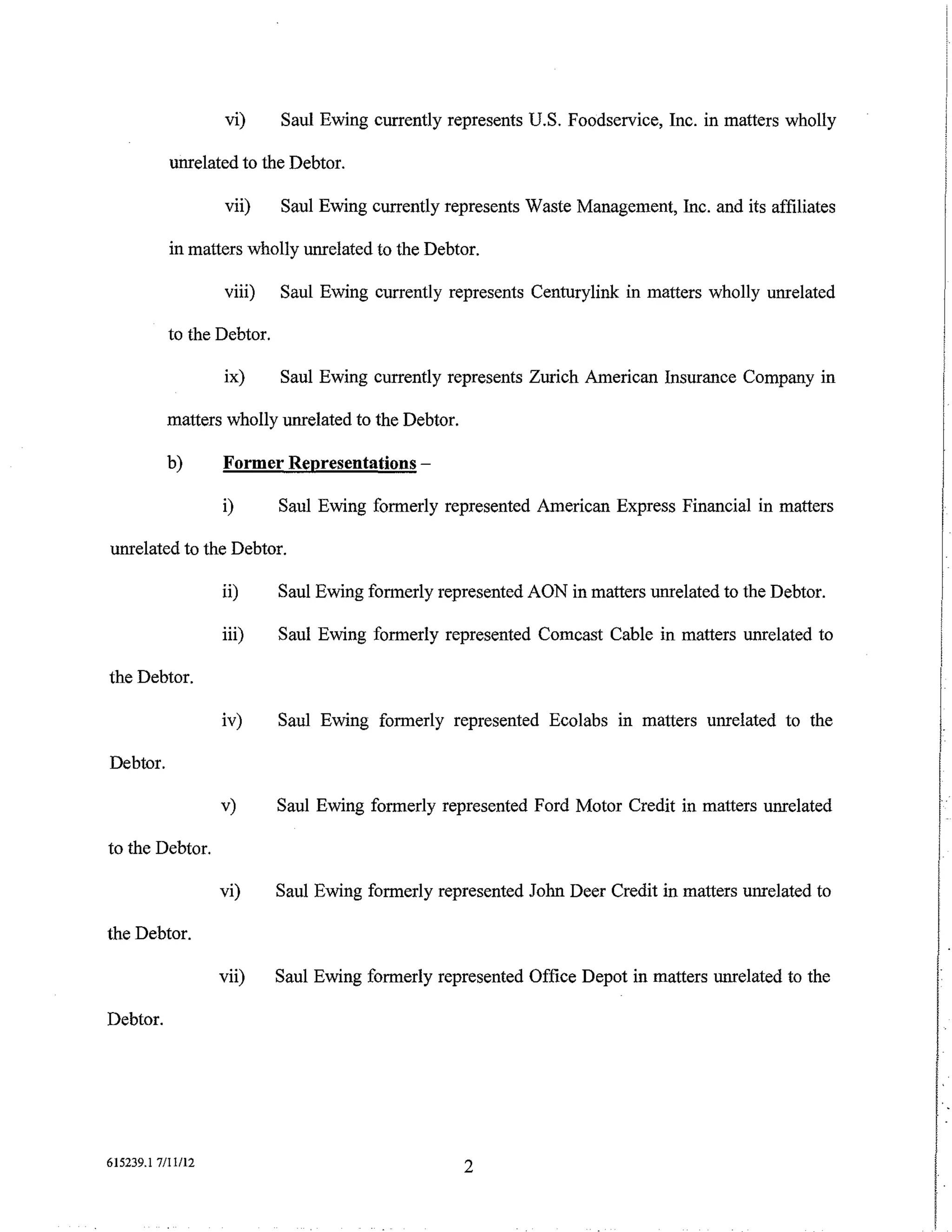 vi)      Saul Ewing currently represents U.S. Foodservice, Inc. in matters wholly

           unrelated to the Debtor.

                   vii)     Saul Ewing currently represents Waste Management, Inc. and its affiliates

           in matters wholly unrelated to the Debtor.

                   viii)    Saul Ewing currently represents Centurylink in matters wholly unrelated

           to the Debtor.

                   ix)      Saul Ewing currently represents Zurich American Insurance Company in

          matters wholly unrelated to the Debtor.

          b)       Former Representations-

                   i)       Saul Ewing formerly represented American Express Financial in matters

unrelated to the Debtor.

                   ii)      Saul Ewing formerly represented AON in matters unrelated to the Debtor.

                   iii)     Saul Ewing formerly represented Comcast Cable in matters unrelated to

the Debtor.

                   iv)      Saul Ewing formerly represented Ecolabs m matters unrelated to the

Debtor.



to the Debtor.
                   v)       Saul Ewing formerly represented Ford Motor Credit in matters unrelated
                                                                                                        I
                   vi)      Saul Ewing formerly represented John Deer Credit in matters unrelated to
                                                                                                        I
the Debtor.

                   vii)     Saul Ewing formerly represented Office Depot in matters unrelated to the    I
Debtor.




                                                                                                        I
615239.1 7/Il/12                                    2
                                                                                                        I
                                                                                                        t
                                                                                                        I
 