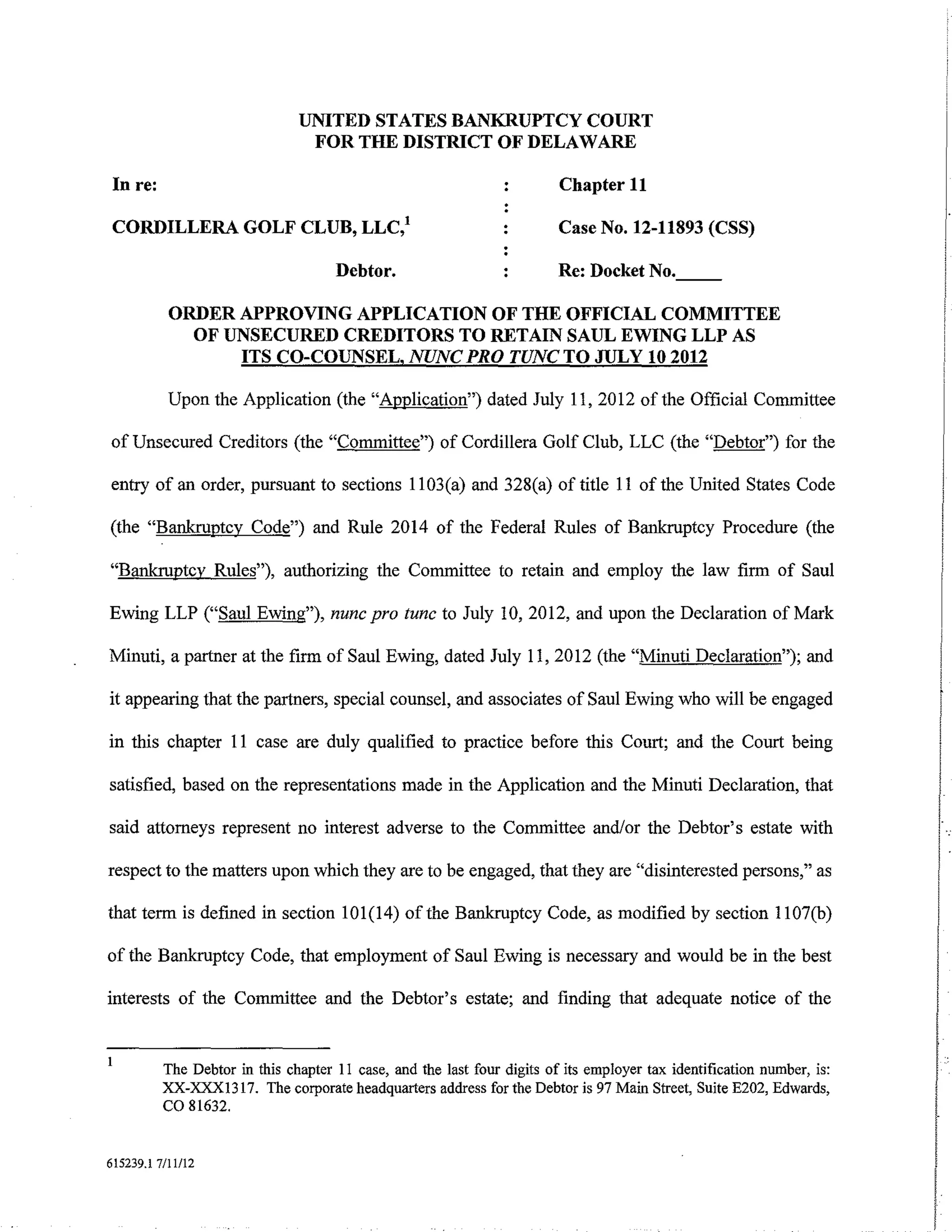 UNITED STATES BANKRUPTCY COURT
                                FOR THE DISTRICT OF DELAWARE

 In re:                                                                  Chapter 11

 CORDILLERA GOLF CLUB, LLC/                                              Case No. 12-11893 (CSS)

                                     Debtor.                             Re: Docket No.

           ORDER APPROVING APPLICATION OF THE OFFICIAL COMMITTEE
             OF UNSECURED CREDITORS TO RETAIN SAUL EWING LLP AS
                 ITS CO-COUNSEL, NUNC PRO TUNC TO JULY 10 2012

           Upon the Application (the "Application") dated July 11, 2012 of the Official Committee

of Unsecured Creditors (the "Committee") of Cordillera Golf Club, LLC (the "Debtor") for the

entry of an order, pursuant to sections 1103(a) and 328(a) of title 11 of the United States Code

(the "Bankruptcy Code") and Rule 2014 of the Federal Rules of Bankruptcy Procedure (the

"Bankruptcy Rules"), authorizing the Committee to retain and employ the law firm of Saul

Ewing LLP ("Saul Ewing"), nunc pro tunc to July 10, 2012, and upon the Declaration of Mark

Minuti, a partner at the firm of Saul Ewing, dated July 11, 2012 (the "Minuti Declaration"); and

it appearing that the partners, special counsel, and associates of Saul Ewing who will be engaged

in this chapter 11 case are duly qualified to practice before this Court; and the Court being

satisfied, based on the representations made in the Application and the Minuti Declaration, that

said attorneys represent no interest adverse to the Committee and/or the Debtor's estate with

respect to the matters upon which they are to be engaged, that they are "disinterested persons," as

that term is defined in section 101(14) of the Bankruptcy Code, as modified by section 1107(b)

of the Bankruptcy Code, that employment of Saul Ewing is necessary and would be in the best

interests of the Committee and the Debtor's estate; and finding that adequate notice of the


          The Debtor in this chapter II case, and the last four digits of its employer tax identification number, is:
          XX-XXX1317. The corporate headquarters address for the Debtor is 97 Main Street, Suite E202, Edwards,
          co 81632.

615239.1 7/ll/12
 