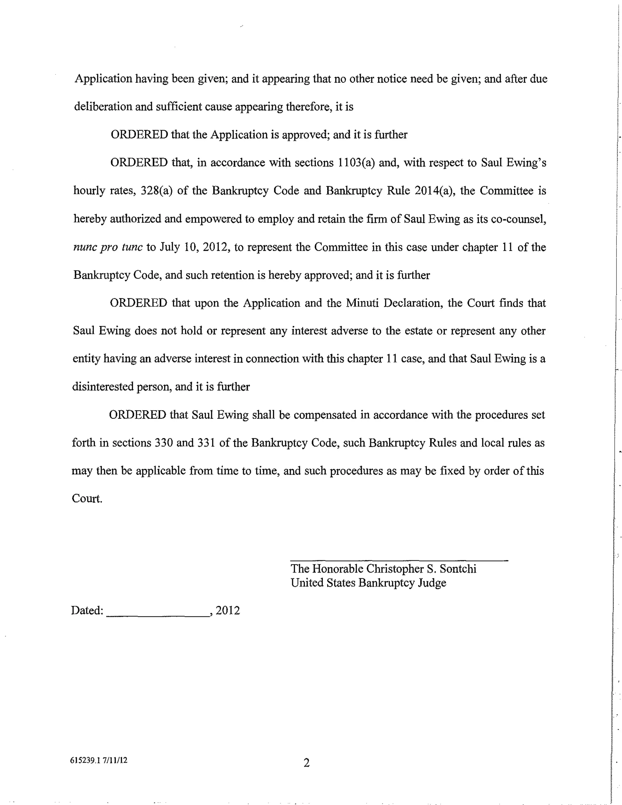 Application having been given; and it appearing that no other notice need be given; and after due

 deliberation and sufficient cause appearing therefore, it is

           ORDERED that the Application is approved; and it is further

           ORDERED that, in accordance with sections 1103(a) and, with respect to Saul Ewing's

hourly rates, 328(a) of the Bankruptcy Code and Bankruptcy Rule 2014(a), the Committee is

hereby authorized and empowered to employ and retain the firm of Saul Ewing as its co-counsel,

nunc pro tunc to July 10, 2012, to represent the Committee in this case under chapter 11 of the

Bankruptcy Code, and such retention is hereby approved; and it is further

           ORDERED that upon the Application and the Minuti Declaration, the Court finds that

Saul Ewing does not hold or represent any interest adverse to the estate or represent any other

entity having an adverse interest in connection with this chapter 11 case, and that Saul Ewing is a

disinterested person, and it is further

          ORDERED that Saul Ewing shall be compensated in accordance with the procedures set

forth in sections 330 and 331 of the Bankruptcy Code, such Bankruptcy Rules and local rules as

may then be applicable from time to time, and such procedures as may be fixed by order of this

Court.




                                               The Honorable Christopher S. Sontchi
                                               United States Bankruptcy Judge

Dated: _ _ _ _ _ _ _, 2012




615239.1 7/11/12                                  2
 