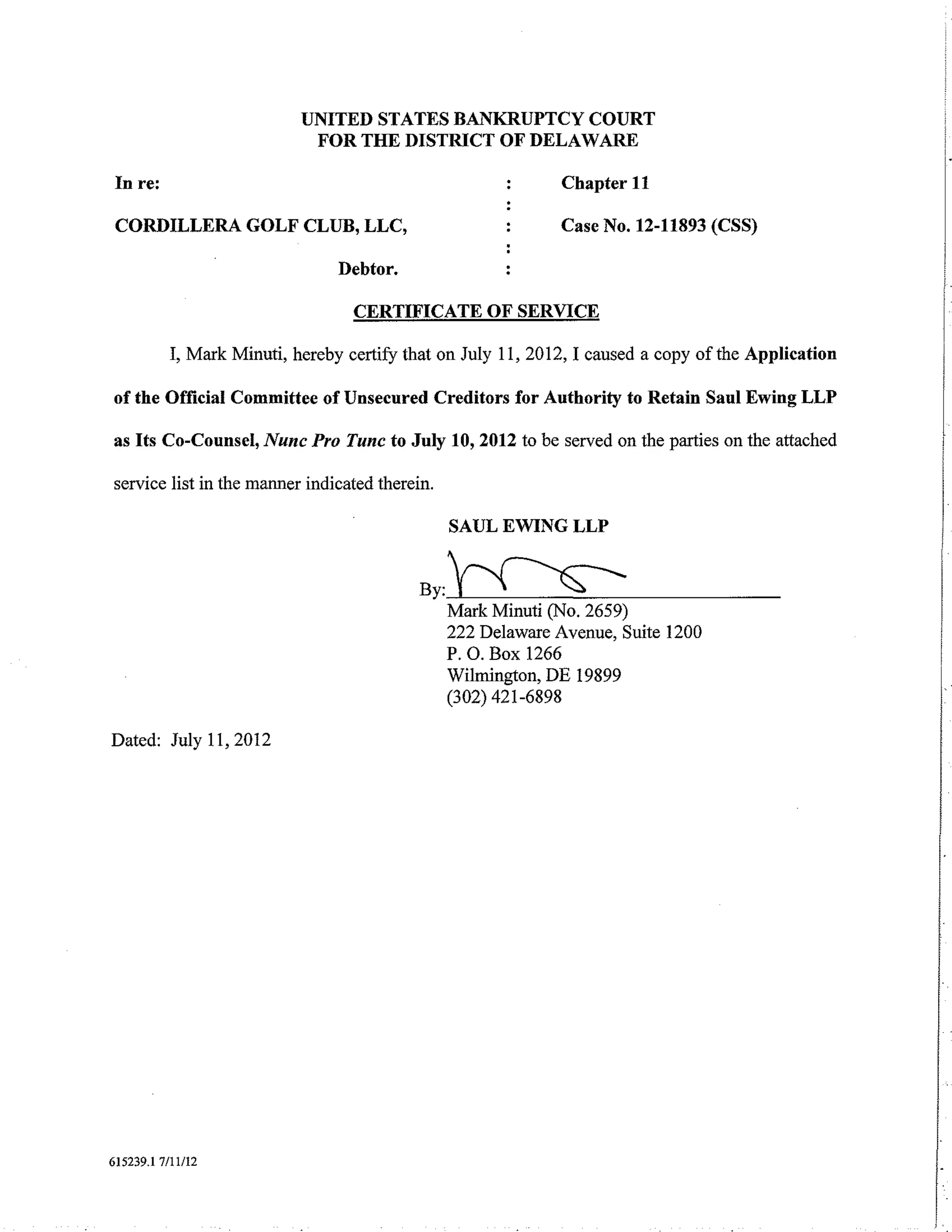 UNITED STATES BANKRUPTCY COURT
                             FOR THE DISTRICT OF DELAWARE

 In re:                                                       Chapter 11

 CORDILLERA GOLF CLUB, LLC,                                   Case No. 12-11893 (CSS)

                                 Debtor.

                                   CERTIFICATE OF SERVICE

           I, Mark Minuti, hereby certifY that on July 11, 2012, I caused a copy of the Application

of the Official Committee of Unsecured Creditors for Authority to Retain Saul Ewing LLP

as Its Co-Counsel, Nunc Pro Tunc to July 10, 2012 to be served on the parties on the attached

service list in the manner indicated therein.

                                                SAUL EWING LLP


                                           By:~
                                            Mark Minuti (No.     2659)
                                                222 Delaware Avenue, Suite 1200
                                                P. 0. Box 1266                                        I
                                                Wilmington, DE 19899
                                                (302) 421-6898                                        I
                                                                                                      I
Dated: July 11, 2012




615239.1 7/11/12
 