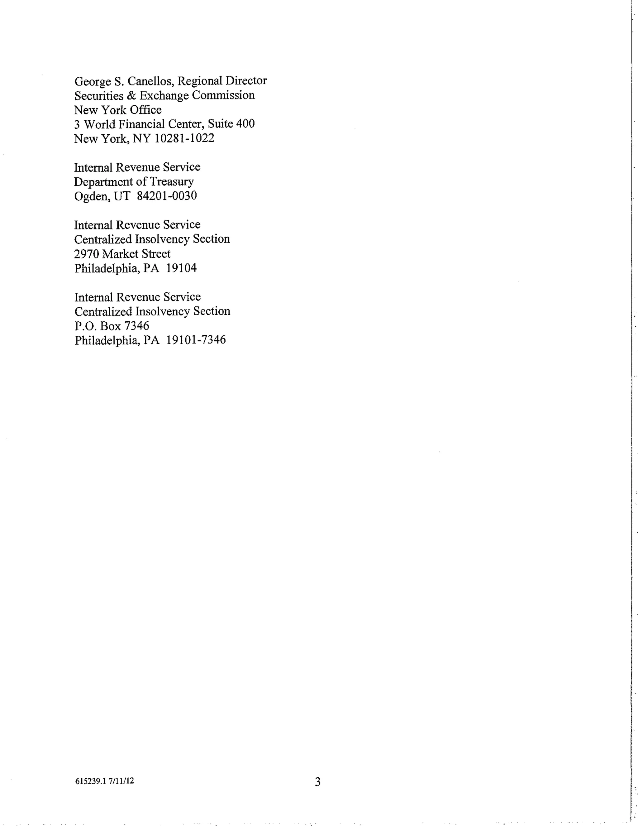 George S. Canellos, Regional Director
Securities & Exchange Commission
New York Office
3 World Financial Center, Suite 400
New York, NY 10281-1022

Internal Revenue Service
Department of Treasury
Ogden, UT 84201-0030

Internal Revenue Service
Centralized Insolvency Section
2970 Market Street
Philadelphia, PA 19104

Internal Revenue Service
Centralized Insolvency Section
P.O. Box 7346
Philadelphia, PA 19101-7346



                                            I




615239.1 7/11/12                        3

                                            I
                                            i
 