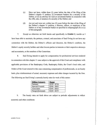 (c)    Have not been, within three (3) years before the date of the filing of the
                          Debtor's chapter 11 petition, (i) investment bankers for a security of the
                          Debtor, or (ii) an attorney for such an investment banker in connection with
                          the offer, sale, or issuance of a security of the Debtor; and

                   (d)    Are not and were not, within two (2) years before the date of the filing of
                          the Debtor's chapter 11 petition, a director, officer, or employee of the
                          Debtor or of any investment banker as specified in subparagraph (b) or (c)
                          of this paragraph.

           7.      Except as otherwise set forth herein and specifically in Exhibit 2, insofar as I

have been able to ascertain, the partners, counsel, and associates of Saul Ewing do not have any

connection with the Debtor, the Debtor's officers and directors, the Debtor's creditors, the

Debtor's equity security holders and other known parties in interests or their respective attorneys

and accountants, or the members of the Committee.

           8.      Saul Ewing intends to apply for compensation for professional services rendered

in connection with this chapter 11 case subject to the approval of this Court and compliance with

applicable provisions of the Bankruptcy Code, Bankruptcy Rules, the Court's local rules, and

Orders of the Court entered in this case concerning compensation of professionals, on an hourly

basis, plus reimbursement of actual, necessary expenses and other charges incurred by the firm.

The following are Saul Ewing's currently hourly rates for work of this nature:

                              Billin2Cate20IT          Ran2e
                              Partners                 $350-$750
                              Special Counsel          $300-$495
                              Associates               $245- $425
                              Paraprofessionals        $160- $275

          9.       The hourly rates set forth above are subject to periodic adjustments to reflect

economic and other conditions.




615239.1 7/11112
                                                   3
 