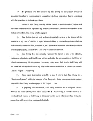 10.     No promises have been received by Saul Ewing nor any partner, counsel or

associate thereof as to compensation in connection with these cases other than in accordance

with the provisions of the Bankruptcy Code.

          11.     Neither I, Saul Ewing, nor any partner, counsel or associate thereof, insofar as I

have been able to ascertain, represents any interest adverse to the Committee or the Debtor in the

matters upon which Saul Ewing is to be engaged.

          12.     Saul Ewing does not hold an interest materially adverse to the interest of the

estates or of any class of creditors or equity security holders, by reason of any direct or indirect

relationship to, connection with, or interest in, the Debtor or an investment banker as specified in

subparagraph (B) or (C) of 11 U.S.C. § 101(14), or for any other reason.

          13.     Saul Ewing does not currently represent the Debtor or any of its affiliates,

partners or subsidiaries, and Saul Ewing will not undertake the representation of the Debtor or

related entities during this engagement. Moreover, except as set forth herein, Saul Ewing will

not undertake the representation of any party other than the Committee in connection with the

Debtor's chapter 11 proceeding.

          14.     Based upon information available to me, I believe that Saul Ewing is a

"disinterested person" within the meaning of the Bankruptcy Code with respect to the matters

upon which Saul Ewing is to be engaged in this chapter 11 case.

          15.     In preparing this Declaration, Saul Ewing submitted to its computer conflict

database the names of the parties listed on Exhibit 1. Additionally, I caused e-mails to be

circulated to all persons at Saul Ewing to determine whether and to what extent Saul Ewing has

connections with any ofthese entities or individuals.




615239.17/11112                                   4
                                                                                                       I
                                                                                                       I
                                                                                                       I
                                                                                                       1-·
 