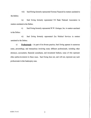 viii)   Saul Ewing formerly represented Textron Financial in matters unrelated to

 the Debtor.

                   ix)     Saul Ewing formerly represented US Bank National Association in

 matters unrelated to the Debtor.

                   x)      Saul Ewing formerly represented W.W. Grainger, Inc. in matters unrelated

to the Debtor.

                   xi)     Saul Ewing formerly represented Zee Medical Services m matters

unrelated to the Debtor.

           c)      Professionals - As part of its diverse practice, Saul Ewing appears in numerous

cases, proceedings, and transactions involving many different professionals, including other

attorneys, accountants, financial consultants, and investment bankers, some of who represent

other parties-in-interest in these cases. Saul Ewing does not, and will not, represent any such

professionals in this bankruptcy case.




615239.1 7/11112                                   3
 