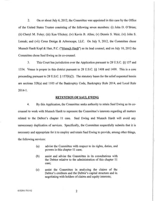 2.      On or about July 6, 2012, the Committee was appointed in this case by the Office

of the United States Trustee consisting of the following seven members: (i) John D. O'Brien;

(ii) Cheryl M. Foley; (iii) Ken Ulickey; (iv) Kevin B. Allen; (v) Dennis S. Meir; (vi) John S.

Lemak; and (vii) Ceres Design & Arborscape, LLC. On July 9, 2012, the Committee chose

Munsch Hardt Kopf & Harr, P.C. ("Munsch Hardt") as its lead counsel, and on July 10, 2012 the

Committee chose Saul Ewing as its co-counsel.

          3.       This Court has jurisdiction over the Application pursuant to 28 U.S. C.§§ 157 and

1334. Venue is proper in this district pursuant to 28 U.S.C. §§ 1408 and 1409. This is a core

proceeding pursuant to 28 U.S.C. § 157(b)(2). The statutory bases for the relief requested herein

are sections 328(a) and 1103 of the Bankruptcy Code, Bankruptcy Ru1e 2014, and Local Rule

2014-1.

                                  RETENTION OF SAUL EWING

          4.       By this Application, the Committee seeks authority to retain Sau1 Ewing as its co-

counsel to work with Munsch Hardt to represent the Committee's interests regarding all matters

related to the Debtor's chapter 11 case.          Saul Ewing and Munsch Hardt will avoid any

unnecessary duplication of services. Specifically, the Committee respectfully submits that it is

necessary and appropriate for it to employ and retain Sau1 Ewing to provide, among other things,

the following services:

                   (a)    advise the Committee with respect to its rights, duties, and
                          powers in this chapter 11 case;

                   (b)    assist and advise the Committee in its consultations with
                          the Debtor relative to the administration of this chapter 11
                          case;

                   (c)    assist the Committee in analyzing the claims of the
                          Debtor's creditors and the Debtor's capital structure and in
                          negotiating with holders of claims and equity interests;



615239.1 7/11/12                                   2
 