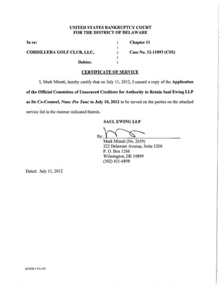 UNITED STATES BANKRUPTCY COURT
                             FOR THE DISTRICT OF DELAWARE

 In re:                                                       Chapter 11

 CORDILLERA GOLF CLUB, LLC,                                   Case No. 12-11893 (CSS)

                                 Debtor.

                                   CERTIFICATE OF SERVICE

           I, Mark Minuti, hereby certifY that on July 11, 2012, I caused a copy of the Application

of the Official Committee of Unsecured Creditors for Authority to Retain Saul Ewing LLP

as Its Co-Counsel, Nunc Pro Tunc to July 10, 2012 to be served on the parties on the attached

service list in the manner indicated therein.

                                                SAUL EWING LLP


                                           By:~
                                            Mark Minuti (No.     2659)
                                                222 Delaware Avenue, Suite 1200
                                                P. 0. Box 1266                                        I
                                                Wilmington, DE 19899
                                                (302) 421-6898                                        I
                                                                                                      I
Dated: July 11, 2012




615239.1 7/11/12
 