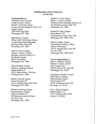 CORDILLERA GOLF CLUB, LLC
                                     Service List

Via Hand Delivery:                         Matthew P. Ward, Esquire
Michael R. Nestor, Esquire                 Ericka F. Johnson, Esquire
Joseph M. Barry, Esquire                   Womble Carlyle Sandridge & Rice, LLP
Donald J. Bowman, Esquire                  222 Delaware Avenue, Suite 1501
Young Conaway Stargatt & Taylor LLP        Wilmington, DE 19801
Rodney Square
1000 North King Street                     Richard W. Riley, Esquire
Wilmington, DE 19801                       Duane Morris LLP
                                           222 Delaware Avenue, Suite 1600
Mark Kenney, Esquire                       Wihnington, DE 19801-1659
Office of the United States Trustee
J. Caleb Boggs Federal Building            Ellen W. Slights, Esquire
844 King Street, Suite 2207                United States Attorney's Office
Wilmington, DE 19801                       District of Delaware
                                           1007 N. Orange Street, Suite 700
Mark D. Collins, Esquire                   P.O. Box 2046
Zachary I. Shapiro, Esquire                Wilmington, DE 19899-2046
Richards, Layton & Finger, P.A.
One Rodney Square
920 N. King Street                         Via Overnight Delivery:
Wilmington, DE 19801                       Erika L. Morabito, Esquire
                                           Brittney J. Nelson, Esquire
Tobey M. Daluz, Esquire                    Foley Lardner LLP
Joshua E. Zugarman, Esquire                3000 K Street, N.W., Suite 600
Ballard Spahr LLP                          Washington, DC 20007
919 N. Market Street, 11th Floor
Wilmington, DE 19801                       Christopher Celentino, Esquire
                                           Mikel Bistrow, Esquire
Damien Tancredi, Esquire                   Dawn Messick, Esquire
Cozen O'Connor, PC                         Foley Lardner LLP
1201 N. Market Street, Suite 1400          402 W. Broadway, Suite 2100
Wilmington, DE 19801                       San Diego, CA 92101

William P. Bowden, Esquire                 Carl A. Eklund, Esquire                I
Ricardo Palacio, Esquire                   Ballard Spahr, LLP
Ashby & Geddes, P.A.                       1225 17th Street, Suite 2300           I
500 Delaware avenue, 8th Floor             Denver, CO 80202
P.O. Box 1150
Wilmington, DE 19899




                                                                                  i
                                                                                  I·
615239.1 7/11/12
                                                                                  I.
                                                                                  I
                                                                                  I
                                                                                  I
 