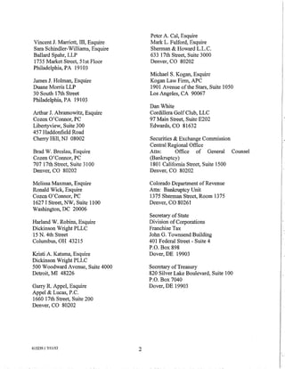 Peter A. Cal, Esquire
Vincent J. Marriott, III, Esquire       Mark L. Fulford, Esquire
Sara Schindler-Williams, Esquire        Sherman & Howard L.L.C.
Ballard Spahr, LLP                      633 17th Street, Suite 3000
1735 Market Street, 51st Floor          Denver, CO 80202
Philadelphia, PA 19103
                                        Michael S. Kogan, Esquire
James J. Holman, Esquire                Kogan Law Firm, APC
Duane Morris LLP                        1901 Avenue ofthe Stars, Suite 1050
30 South 17th Street                    Los Angeles, CA 90067
Philadelphia, PA 19103
                                        Dan White
Arthur J. Abramowitz, Esquire           Cordillera Golf Club, LLC
Cozen O'Connor, PC                      97 Main Street, Suite E202
Libertyview, Suite 300                  Edwards, CO 81632
457 Haddonfield Road
Cherry Hill, NJ 08002                   Securities & Exchange Commission
                                        Central Regional Office
Brad W. Breslau, Esquire                Attn:       Office of General Counsel
Cozen O'Connor, PC                      (Bankruptcy)
707 17th Street, Suite 3100             1801 California Street, Suite 1500
Denver, CO 80202                        Denver, CO 80202

Melissa Maxman, Esquire                 Colorado Department of Revenue
Ronald Wick, Esquire                    Attn: Bankruptcy Unit
Cozen O'Connor, PC                      1375 Sherman Street, Room 1375
1627 I Street, NW, Suite 1100           Denver, CO 80261
Washington, DC 20006
                                        Secretary of State
Harland W. Robins, Esquire              Division of Corporations
Dickinson Wright PLLC                   Franchise Tax
15 N. 4th Street                        John G. Townsend Building
Columbus, OH 43215                      401 Federal Street- Suite 4
                                        P.O. Box 898
Kristi A. Katsma, Esquire               Dover, DE 19903
Dickinson Wright PLLC
500 Woodward Avenue, Suite 4000         Secretary of Treasury
Detroit, MI 48226                       820 Silver Lake Boulevard, Suite 100
                                        P.O. Box 7040
Garry R. Appel, Esquire                 Dover, DE 19903
Appel & Lucas, P.C.
1660 17th Street, Suite 200
Denver, CO 80202




615239.1 7/11/12                    2

                                                                                I
                                                                                r·
 