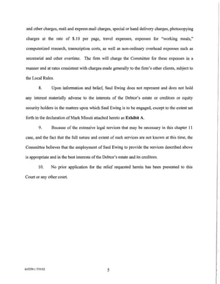 and other charges, mail and express mail charges, special or hand delivery charges, photocopying

 charges at the rate of $.10 per page, travel expenses, expenses for "working meals,"

 computerized research, transcription costs, as well as non-ordinary overhead expenses such as

 secretarial and other overtime. The firm will charge the Committee for these expenses in a

manner and at rates consistent with charges made generally to the firm's other clients, subject to

the Local Rules.

           8.      Upon information and belief, Saul Ewing does not represent and does not hold

any interest materially adverse to the interests of the Debtor's estate or creditors or equity

security holders in the matters upon which Saul Ewing is to be engaged, except to the extent set

forth in the declaration of Mark Minuti attached hereto as Exhibit A.

           9.      Because of the extensive legal services that may be necessary in this chapter 11

case, and the fact that the full nature and extent of such services are not known at this time, the

Committee believes that the employment of Saul Ewing to provide the services described above

is appropriate and in the best interests of the Debtor's estate and its creditors.

          10.      No prior application for the relief requested herein has been presented to this

Court or any other court.




615239.1 7/ll/12                                  5
                                                                                                      ,
                                                                                                      1-
 