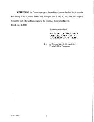 WHEREFORE, the Committee requests that an Order be entered authorizing it to retain

 Saul Ewing as its co-counsel in this case, nunc pro tunc to July 10, 2012, and providing the

 Committee such other and further relief as the Court may deem just and proper.

 Dated: July 11, 2012

                                                    Respectfully submitted,

                                                    THE OFFICIAL COMMITTEE OF
                                                    UNSECURED CREDITORS OF
                                                    CORDILLERA GOLF CLUB, LLC


                                             By:    Is/ Dennis S. Meir (with permission)
                                                    Dennis S. Meir, Chairperson




615239.1 7/11112                               6
 
