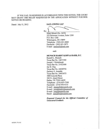 IF YOU FAIL TO RESPOND IN ACCORDANCE WITH THIS NOTICE, THE COURT
MAY GRANT THE RELIEF REQUESTED IN THE APPLICATION WITHOUT FURTHER
NOTICE OR HEARING.

Dated: July 11, 2012           SAUL EWING LLP


                             By:~
                               Mark Minuti (No. 2659)
                               222 Delaware Avenue, Suite 1200
                               P.O. Box 1266
                               Wilmington, DE 19899
                               Telephone: (302) 421-6840
                               Facsimile: (302) 421-5873
                               E-mail: mminuti@saul.com

                                      -and-

                               MUNSCH HARDT KOPF & HARR, P.C.
                               Russell L. Munsch
                               Texas Bar No. 14671500
                               Joseph J. Wielebinski
                               Texas Bar No. 21432400
                               Jay H. Ong
                               Texas Bar No. 24028756
                               Zachery Z. Annable
                               Texas Bar No. 24053075
                               3 800 Lincoln Plaza
                               500 N. Akard Street
                               Dallas, TX 75201-6659
                               Telephone: (214) 855-7500
                               Facsimile: (214) 978-4335
                               E-mail: rmunsch@munsch.com
                               E-mail: jwielebinski@munsch.com
                               E-mail: jong@munsch.com
                               Email: zannable@munsch.com

                                Proposed Counsel for the Official Committee of
                                Unsecured Creditors




615239.1 7/11112                  2
 
