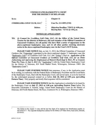 UNITED STATES BANKRUPTCY COURT
                                FOR THE DISTRICT OF DELAWARE

In re:                                                          Chapter 11

CORDILLERA GOLF CLUB, LLC,1                                     Case No.12-11893 (CSS)

                                     Debtor.                   Objection Deadline: 7/20/12@ 4:00p.m.
                                                               Hearing Date: 7/27/12@ 1:00 p.m.

                                        NOTICE OF APPLICATION

TO:       (i) Counsel for Cordillera Golf Club, LLC; (ii) the Office of the United States
          Trustee for the District of Delaware; (iii) each member of the Official Committee of
          Unsecured Creditors; (iv) all parties who have filed a notice of appearance in the
          above-captioned bankruptcy case; and (v) all other parties receiving electronic
          notice in the above-captioned bankruptcy case via the Court's ECF System.

       PLEASE TAKE NOTICE that, on July 11,2012, the Official Committee of Unsecured
Creditors (the "Committee") appointed in the above-captioned chapter 11 bankruptcy case (the
"Bankruptcy Case") of Cordillera Golf Club, LLC (the "Debtor") filed its Application of the
Official Committee of Unsecured Creditors of Cordillera Golf Club, LLC for an Order
Authorizing and Approving the Employment of Munsch Hardt Kopf & Harr, PC as Counsel,
Nunc Pro Tunc, to July 9, 2012 (the "Application") with the United States Bankruptcy Court
for the District of Delaware, 824 North Market Street, Wilmington, Delaware 19801 (the
"Bankruptcy Court").

        PLEASE TAKE FURTHER NOTICE that responses, if any, to the Application must
be in writing, in conformity with the Federal Rules of Bankruptcy Procedure and the Local Rules
of the Bankruptcy Court, filed with the Bankruptcy Court, and served upon, so as to be received
by, the undersigned proposed counsel on or before July 20, 2012 at 4:00 p.m. (prevailing
Eastern Time). Only properly and timely filed responses will be considered.

       PLEASE TAKE FURTHER NOTICE that this Application is scheduled to be heard by
the Bankruptcy Court on July 27, 2012 at 1:00 p.m. (prevailing Eastern Time) before The
Honorable Christopher S. Sontchi, Judge, United States Bankruptcy Court for the District of
Delaware, 824 North Market Street, 5th Floor, Courtroom No.6, Wilmington, Delaware 19801.




          The Debtor in this chapter II case, and the last fonr digits of its employer tax identification number, is:
          XX-XXX1317. The corporate headquarters address for the Debtor is 97 Main Street, Suite E202, Edwards,
          co 81632.

615317.1 7/11/12
 