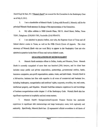 Hardt Kopf&Harr, PC ("M.lnsch Hardt'}as counsel for the.Committeein the Bank:ruptcy Case

 as ofJuly 9, 2012.

         3.       I am a shareholder ofM.lnsch Hardt, I;. along v.>ith Russell L Munsch, ''4]]he the

 principalM.lnsch Hardt llt.tomeys liJ.cJiarge ofthetepresenfulion of the ()~llliTiittee.

         4.       My office addfess is 38QO Lincoln PI!~@., 50.0. I'll. Akard. Street, Dallas, Texas

75201, Tel~hone: (214)855-7561, Facsimile: (214)'11!!-4375.

         5.       I am admitted to. practice before, inter alia, the Supreme Court of Texas and all

 federal district courts in Texas, as well as the Fifth Circuit Courts of Appeals. The other

 attorneys of'<Munsch Hardt wll() ate most likely to Jippeilr in the BankriJ.ptcy case                      ·l!l'e   also

'ac.linitted 10·.Pl'actice inthi.l State ofTexas 31J.<i various fe<ieta:I cou):'ts.

                              QUJLIFICATIONSOFMUNSCH.IIARDT

         6.       M.lnsch Hardt maintains offices in Dallas, Austin, and Houston, Texas. Munsch

Hardt is currently Comprised of more than one hundred (1 00) lawyers, and its client base

includes ll1any public and private .corporations, partnerships; govel'Il!hental entities, banks,

insur31J.ce co!II.panies, non-profit organiijl.tions, estates, trusts, and individuals. MunschHardtis

a full-sen/ice, business Ia',¥ firm v.>ith expertise in all areas of            colU1!1erci~;tl   .and business law,

inclu(jing bank:ruptcy, reo.rg<tni~tion and creditor:;,' rights, corporate,. securities, tax, reaLestate,

intellectual prop.erty, and litigation; M.lnsch Hatdfhas extensive. experience in and knowledge

of business reorgan:izations under chapter 11 ofthe Bankruptcy Code. Munsch Hardt also has

significant experience in hospitality and real esta.te matters.

        7.       Munsch Hardt's Reorganization/Corporate Finance Section has particular

experience in signifi.c<tnt debt restrilcturings and large bankruptcy cases, both r<:ogionally and

.n,ationally. Spedfical]y, Munsch Hardt ha.s:. {i) r~r~sented offigial committees in all facets of
 