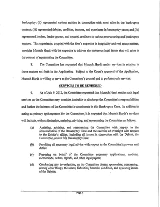 bankruptcy; (ii) r@presented variou$ entities in connection with asset sales in the bankruptcy

context; (iii) represented debtors, creditors, trustees, and examiners.in bankruptcy cases; and,(iv)

represented lenders, lender groups, and secured creditors in vaiious.restructuring and bankruptcy

matters. Thise:Kp.erience, coupledwith the finn's e:Kpertise in hospitality and real estate lllatters,

proyid(i's J,1utrsch Hardt With the expertise to address. the nl!inerous legfil issues that will. tll;ise in

the context ofrep:te!;¢nting the Collllllittee.
        8.      The Committee has reqJlested that M)lnSch Hardt render services in relation to

those matters set foith in the Application. Su~ect to the Court's approval of the Application,

Munsch Hardt is willfn& to serve as the Comniittee's counsel and to perform such services.

                                  SERVICES TO BE RENDERED

        9.      As oUIly 9, 2012, the Coiiiiiliftee requestedihat Munsch I:Iardt rendet s)lch legal

s.ervices as the Collllllittee'may consider .desirable to.rlls~;harge the Committee1s.responsibilities

and further the interests of the Committee's•constituents1n this Bankruptcy Case, In addition to

acting as primlll)' spokesperson .for the Committee, itds expected that Munsch .Hardt's services

will include, without limitation, assisting, advising, and representing the Committee as follows:

        (a)      A§sisting, 1dVising, and representing the Committee wit!~ respect to the
                .administration of the Bankruptcy Case and the exercise of oversight with respect
                to the Pebfor's affairs, including ?~l issues in connection With the Debtor; the.
                 Committe~:,and/or this Bankruptcy Case;

                Providing all necessary legal advice witlnespect to the Committe!l'S powers and
                duties;
        (c)     Preparing <>n behalf of the Committee necessary applications, motions,
                me:morwda, orders, reports, and other !~:gal papers;

       (d)      Conducting· lillY investigati{JJ1, as the .Co!:ll:littee deef4s appropriate; concerning,
               ,among otherthlngs,the assets, liabilities; financial condition, and operating issues
                qfthe Debtor;      ··                        ·




                                                  Page3
 