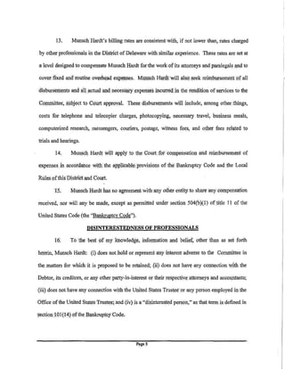 13.     Munsch Hardt's billing rates are eonsistentwith, if not lower than, rates charged

 py other professionals in the District of Delaware with, similar experience. These rates are set at

a level designed to ..compensate Munsch Hardt for'the work of its attorneys and paralegals l!IId to

cover· fixed and routine overhead expenses. MliliSch Hai'd,t will also seek reimbursementpf all

disbursements and !Ill actual and necessi:!i"Y expenseS incurrei:l   in the rendition ofs.ervices. to the
Committee, subject to Colrt approval. These disburseJUents will include, among other things,

costs for telephone and telecopier charges, photocopying, necessary travel, business meals,

computerized research, messengers, couriers, postage, witness fees, and ot:her fees related to

trials and hearings.

        14.      Munsch Hardt will apply to t:he Court for COJUpensation and reimbursement of

expenses in accordanc.e wit); .the applicable. provisions of the Bankruptcy Code and the Local

Rules pf this District !llld Colrt.

        tS.     Munsch Hardt has no agreement with any other entity to share any compensation

received, nor will !lily be made, except as pennitted under section 504(b)(l) oftitle II of the

United. States Code (the "Bankruptcy Code").

                         DISINTERESTEDNESS OF PROFESSIONALS

        16.     To the best of my lq!owledge, infon11ation l!lld belief, other than as set forth

herein, Munsch Hardt: (i}.does not hold or represent any interest adverse to the Col1l11iittee in

the. matters for whichit is proposed to be retained; (ii) does not have any connection with the

Debtor, its creditorS, or any other party-in-interest or their respective attorneys and accountants;

(iii} does not have any connection with the United States Trustee or any person employed in .the

Office of the United States Trustee; and (iv) is a "disinteres.tedperson," as. that term is defined in

section 101 (14) of the Bankrup~cy Cod!'J.




                                                Pl!geS
 