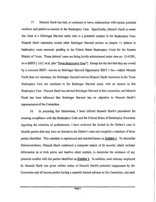 17.      Munsch Hardt has. had, or continues to have, relationships with certain potentia:!

.creditors and parties-in-interest in the Bankn!ptcy Case. Specifically,Munsch Hardt is aware

that there is a Behringer Harvard entity who is a. potential cre4iW in the Bankn!ptcy Case,

Mllllsch Hardt represents certain .other Bdujnger Harvard entities as. chapter 11 debtors in

bankn!ptcy cases currently pending in the 'United States BankrUptcy Court. for. the Eastern

Disftict of Texas. 'Those debtors; cases areheingjointlyadministered under case. no. 12-41581,

In re BHFS I, LLC, etal. (the "Texas Bankruptcy Case''). Except for the fact .that they are owned

by a .common REIT-known as Behringer Harvard 0pportunity REIT I Inc.__,.cWhic:h Munsq}l

Hardtdoes not represent, the Behringer Harvard entities Munsch        H~dt   represents in the Texas

Bankruptcy Case are unrelated to. the Behringer H:arvard entity with an interest in this

Bankruptcy Case. Munsch Hardt has advised Behringer Harvard of this connection; and Munsch

Hardt has been informed that Behringer Harvard has, no objection to Munsch Hardt's

representation ofthe Committee.

        18.      Ill prepariiJ,g (his neclaratiou} I have utilized M!lllSch J;Iardt's p~o<;edures   w
ensuring compliance with the Banknlp(cy Code and the Federal..R!Jes ofBankrupfcy .Brocedure

r(lgarding .the retention of professionals. I .have reviewed the docket in the Debtor?s. case to

identify parties thafmay have an interest in the Debtor's case and compiled a schedule of those

parties .identified. This schedule is reproduced and attached hereto as Exhibit 1, To determine

disinterestedness, Munsch. Hardt cdnqucted a computer se.arch of i(s records, which includes

inforination   as to   both active and inactive client matters, .to determine the existence of any

potential conflict with the. parties identified on Exhibit 1. In addition, each attorney emplpyed.

by Munsqh Hardt was· given written notice of Munsch Hardt's. potential engagement by the

Cqmmittee ;md ;ill known parties having a mate.rial interest adverse to the Committee, and . each




                                                l'age 6
 