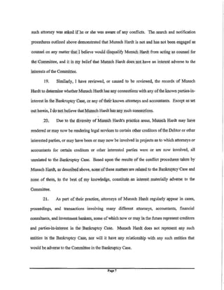 such attorney was     i!Sl<ed if he or she. was aware of any conflicts. The s.earch and notification
procedures outlined above demonstrated that Munsch Hardt is not.a.nd has not been engaged as

colillselon any matter that] believe would'disql)alify Munsch Hardt from acting l¥l COl)USel for

the.Con1nlittee, and it is   Illy belief that Mt!llsch Hardt does. riot. have an inter~st adverse to the
interests of the CoJlliliittee.

        19.     Similarly, I have reviewed, or caused to be reviewed, the records of Munsch

Hardt to. deterllline whether M=ch Hardt has any connections with any of the known parties.in·

interest in the llankruptcy Case, or, any of their known attorneys and accountants. Except as set

ol)t herein, Tdo notbelieve thatM@Sch Hardt has !Ill)' such colillecti(lns.

        2:0.     Due to the cllversity of MIUS(:h Hardt's practice areas, Mt!Ilsch Hardt may haYe

rendered or:J'lla.Y now be rendering legal services to. certain other creditors ofthe: Pebtor or other

interested parties, or may have been or may now be involved in projects as to which. attorneys or

accountants for certain creditors or other interested parties were .or are now involved, all

unrelated to the .Bankruptcy. Case~ Based up.on the results of the conflict procedures. taken by
                                                            .                     .


M.unsch Hardt, as described ibove, none. ()f these matters'ate related to the Bankruptcy Case and
         ..·.                ~--   '       "    .   .  .- --   "  --



nop.e. of them, 1() the best .of rny knowledge, constitg(c;:,.an intere:st materially adverse to the

Committee.

        21.     As part of their practice, attorneys of Munsch Hardt regularly appear in cases,

proceedings, and transactions involving many different attorneys, accountants, financial

consultants, and inveStment bankers, .some of which now or may in the future represent creditors

and parties-hi-interest in tlie Bankruptcy Case, Ml)USch Hardt do.es not represent any such

entities in the Bankruptcy Case; nor will it have any relationship witli any s.uch enti.ties that

would be adverse to the Committee in the Bankruptcy Case.




                                                 Page7
 