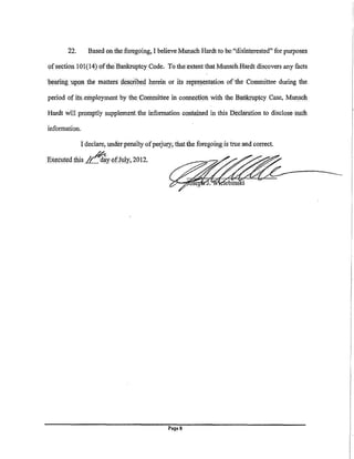 22.      Based on . thefo.regoing, I believeMunsch Hardt to be."disinterested" for purposes

of section 101 (14) ofthe Bankrilptcy Code. To the.extent that Munsch .Hardt discovers any facts

bearing uppn the matters descpbed herein or its representation of tile Committee during the

period of its .. einployment by the. Committee in conneetion with the B<inkruptcy Case, Mllll?ch

Hardt will promptly supplement the information contained in this Declwation to disclose sqch

information.

             I declare, under penalty of perjury; thattheforegoing is true and correct.

Ex~c~ted .this ~Y Pf!II!y, 2012,




                                              Page8
 