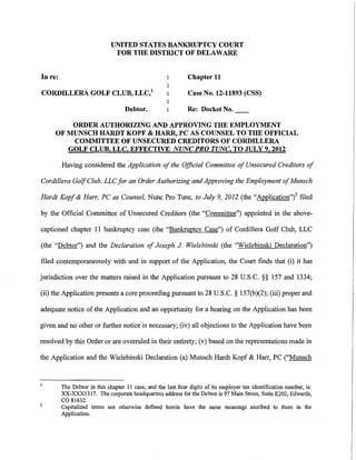 UNITED STATES BANKRUPTCY COURT
                               FOR THE DISTRICT OF DELAWARE


In re:                                                        Chapter 11

CORDILLERA GOLF CLUB, LLC/                                    Case No. 12-11893 (CSS)

                                    Debtor.                   Re: Docket No.

         ORDER AUTHORIZING AND APPROVING THE EMPLOYMENT
     OF MUNSCH HARDT KOPF & HARR, PC AS COUNSEL TO THE OFFICIAL
         COMMITTEE OF UNSECURED CREDITORS OF CORDILLERA
        GOLF CLUB, LLC. EFFECTIVE NUNC PRO TUNC. TO JULY 9, 2012

         Having considered the Application of the Official Committee of Unsecured Creditors of

Cordillera Golf Club, LLC for an Order Authorizing and Approving the Employment of Munsch

Hardt Kopf & Harr, PC as Counsel, Nunc Pro Tunc, to July 9, 2012 (the "Application"i filed

by the Official Committee of Unsecured Creditors (the "Committee") appointed in the above-

captioned chapter 11 bankruptcy case (the "Bankruptcy Case") of Cordillera Golf Club, LLC

(the "Debtor") and the Declaration of Joseph J Wielebinski (the "Wielebinski Declaration")

filed contemporaneously with and in support of the Application, the Court finds that (i) it has

jurisdiction over the matters raised in the Application pursuant to 28 U.S.C. §§ 157 and 1334;

(ii) the Application presents a core proceeding pursuant to 28 U.S.C. § 157(b)(2); (iii) proper and

adequate notice of the Application and an opportunity for a hearing on the Application has been

given and no other or further notice is necessary; (iv) all objections to the Application have been

resolved by this Order or are overruled in their entirety; (v) based on the representations made in

the Application and the Wielebinski Declaration (a) Munsch Hardt Kopf & Harr, PC ("Munsch



         The Debtor in this chapter II case, and the last four digits of its employer tax identification number, is:
         XX-XXXl3l7. The corporate headquarters address for the Debtor is 97 Main Street, Suite E202, Edwards,
2
         co 81632.
         Capitalized terms not otherwise defined herein have the same meanings ascribed to them in the.
         Application.
 