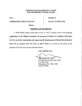 UNITED STATES BANKRUPTCY COURT
                           FOR THE DISTRICT OF DELAWARE


In re:                                                     Chapter 11

CORDILLERA GOLF CLUB, LLC,                                 Case No. 12-11893 (CSS)

                               Debtor.

                                 CERTIFICATE OF SERVICE

         I, Mark Minuti, hereby certify that on July 11, 2012, I caused a copy of the foregoing

Application of the Official Committee of Unsecured Creditors of Cordillera Golf Club,

LLC for an Order Authorizing and Approving the Employment of Munsch Hardt Kopf &

Harr, PC as Counsel, Nunc Pro Tunc, to July 9, 2012 to be served on the parties on the

attached service list in the manner indicated therein.

                                              SAUL EWING LLP


                                          By:~
                                          M~"'
                                              222 Delaware Avenue, Suite 1200
                                              P. 0. Box 1266
                                              Wilmington, DE 19801-1266
                                              (302) 421-6840
 