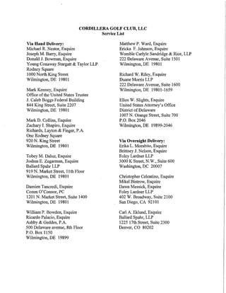 CORDILLERA GOLF CLUB, LLC
                                     Service List

Via Hand Delivery:                         Matthew P. Ward, Esquire
Michael R. Nestor, Esquire                 Ericka F. Johnson, Esquire
Joseph M. Barry, Esquire                   Womble Carlyle Sandridge & Rice, LLP
Donald J. Bowman, Esquire                  222 Delaware Avenue, Suite 1501
Young Conaway Stargatt & Taylor LLP        Wilmington, DE 19801
Rodney Square
1000 North King Street                     Richard W. Riley, Esquire
Wilmington, DE 19801                       Duane Morris LLP
                                           222 Delaware Avenue, Suite 1600
Mark Kenney, Esquire                       Wilmington, DE 19801-1659
Office of the United States Trustee
J. Caleb Boggs Federal Building            Ellen W. Slights, Esquire
844 King Street, Suite 2207                United States Attorney's Office
Wilmington, DE 19801                       District of Delaware
                                           1007 N. Orange Street, Suite 700
Mark D. Collins, Esquire                   P.O. Box 2046
Zachary I. Shapiro, Esquire                Wilmington, DE 19899-2046
Richards, Layton & Finger, P.A.
One Rodney Square
920 N. King Street                         Via Overnight Delivery:
Wilmington, DE 19801                       Erika L. Morabito, Esquire
                                           Brittney J. Nelson, Esquire
Tobey M. Daluz, Esquire                    Foley Lardner LLP
Joshua E. Zugarman, Esquire                3000 K Street, N.W., Suite 600
Ballard Spahr LLP                          Washington, DC 20007
919 N. Market Street, 11th Floor
Wilmington, DE 19801                       Christopher Celentino, Esquire
                                           Mikel Bistrow, Esquire
Darnien Tancredi, Esquire                  Dawn Messick, Esquire
Cozen O'Connor, PC                         Foley Lardner LLP
1201 N. Market Street, Suite 1400          402 W. Broadway, Suite 2100
Wilmington, DE 19801                       San Diego, CA 92101

William P. Bowden, Esquire                 Carl A. Eklund, Esquire
Ricardo Palacio, Esquire                   Ballard Spahr, LLP
Ashby & Geddes, P .A.                      1225 17th Street, Suite 2300
500 Delaware avenue, 8th Floor             Denver, CO 80202
P.O. Box 1150
Wilmington, DE 19899
 