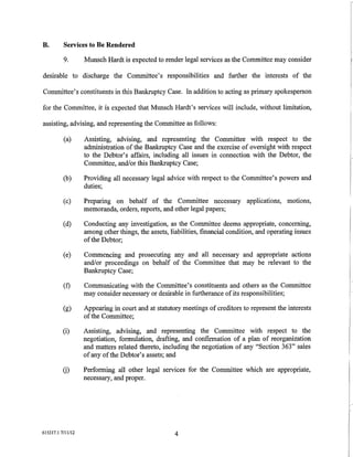 B.        Services to Be Rendered

          9.       Munsch Hardt is expected to render legal services as the Committee may consider

desirable to discharge the Committee's responsibilities and further the interests of the

Committee's constituents in this Bankruptcy Case. In addition to acting as primary spokesperson

for the Committee, it is expected that Munsch Hardt's services will include, without limitation,

assisting, advising, and representing the Committee as follows:

          (a)      Assisting, advising, and representing the Committee with respect to the
                   administration of the Bankruptcy Case and the exercise of oversight with respect
                   to the Debtor's affairs, including all issues in connection with the Debtor, the
                   Committee, and/or this Bankruptcy Case;

          (b)      Providing all necessary legal advice with respect to the Committee's powers and
                   duties;

          (c)      Preparing on behalf of the Committee necessary applications, motions,
                   memoranda, orders, reports, and other legal papers;

          (d)      Conducting any investigation, as the Committee deems appropriate, concerning,
                   among other things, the assets, liabilities, financial condition, and operating issues
                   of the Debtor;

          (e)      Commencing and prosecuting any and all necessary and appropriate actions
                   and/or proceedings on behalf of the Committee that may be relevant to the
                   Bankruptcy Case;

          (f)      Communicating with the Committee's constituents and others as the Committee
                   may consider necessary or desirable in furtherance of its responsibilities;

          (g)      Appearing in court and at statutory meetings of creditors to represent the interests
                   of the Committee;

          (i)      Assisting, advising, and representing the Committee with respect to the
                   negotiation, formulation, drafting, and confirmation of a plan of reorganization
                   and matters related thereto, including the negotiation of any "Section 363" sales
                   of any of the Debtor's assets; and

          G)       Performing all other legal services for the Committee which are appropriate,
                   necessary, and proper.




615317.1 7/11/12                                     4
 