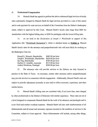 C.        Professional Compensation

           10.     Munsch Hardt has agreed to perform the above-referenced legal services at hourly

rates customarily charged by Munsch Hardt for legal services provided in a case of this nature

and to seek payment for such services on behalf of the Committee from the Debtor's bankruptcy

estate, subject to approval by this Court. Munsch Hardt's hourly rates range from $685 for

shareholders with the highest billing rates, to $200 for paralegals with the lowest billing rates.

           11.     As set forth in the Declaration of Joseph J Wielebinski in support of this

Application (the "Wielebinski Declaration"), which is attached hereto as Exhibit A, Munsch

Hardt's hourly rates for the attorneys and paraprofessionals who will most likely be working on

the Bankruptcy Case are:

          Russell L. Munsch, Shareholder     $685.00 per hour
          Joseph J. Wielebinski, Shareholder $620.00 per hour
          Jay Ong, Shareholder               $385.00 per hour
          Zachery Z. Annable, Associate      $315.00 per hour
          Audrey Monlezun, Paralegal         $200.00 per hour

          12.      The attorneys who will provide services to the Debtors are duly licensed to

practice in the State of Texas. As necessary, certain other attorneys and/or paraprofessionals

may provide services in connection with the engagement. Additionally, Munsch Hardt's rates are

subject to periodic adjustment (normally at year end) to reflect economic, experience, and other

similar factors.

          13.      Munsch Hardt's billing rates are consistent with, if not lower than, rates charged

by other professionals in the District of Delaware with similar experience. These rates are set at

a level designed to compensate Munsch Hardt for the work of its attorneys and paralegals and to

cover fixed and routine overhead expenses. Munsch Hardt will also seek reimbursement of all

disbursements and all actual and necessary expenses incurred in the rendition of services to the

Committee, subject to Court approval. These disbursements will include, among other things,


615317.1 7/11112                                   5
 
