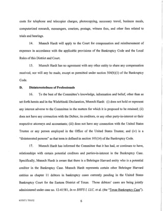 costs for telephone and telecopier charges, photocopying, necessary travel, business meals,

computerized research, messengers, couriers, postage, witness fees, and other fees related to

trials and hearings.

          14.      Munsch Hardt will apply to the Court for compensation and reimbursement of

expenses in accordance with the applicable provisions of the Bankruptcy Code and the Local

Rules of this District and Court.

          15.      Munsch Hardt has no agreement with any other entity to share any compensation

received, nor will any be made, except as permitted under section 504(b )(1) of the Bankruptcy

Code.

D.        Disinterestedness of Professionals

          16.      To the best of the Committee's knowledge, information and belief, other than as

set forth herein and in the Wielebinski Declaration, Munsch Hardt: (i) does not hold or represent

any interest adverse to the Committee in the matters for which it is proposed to be retained; (ii)

does not have any cormection with the Debtor, its creditors, or any other party-in-interest or their

respective attorneys and accountants; (iii) does not have any cormection with the United States

Trustee or any person employed in the Office of the United States Trustee; and (iv) is a

"disinterested persons" as that term is defined in section 101(14) of the Bankruptcy Code.

          17.      Munsch Hardt has informed the Committee that it has had, or continues to have,

relationships with certain potential creditors and parties-in-interest in the Bankruptcy Case.

Specifically, Munsch Hardt is aware that there is a Behringer Harvard entity who is a potential

creditor in the Bankruptcy Case. Munsch Hardt represents certain other Behringer Harvard

entities as chapter 11 debtors in bankruptcy cases currently pending in the United States

Bankruptcy Court for the Eastern District of Texas. Those debtors' cases are being jointly

administered under case no. 12-41581, In re BHFS I, LLC, eta!. (the "Texas Bankruptcy Case").


615317.1 7111112                                  6
 