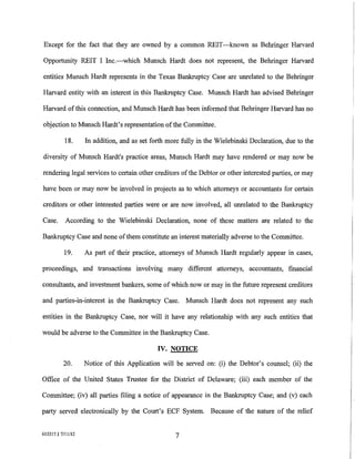 Except for the fact that they are owned by a common REIT-known as Behringer Harvard

Opportunity REIT I Inc.-which Munsch Hardt does not represent, the Behringer Harvard

entities Munsch Hardt represents in the Texas Bankruptcy Case are unrelated to the Behringer

Harvard entity with an interest in this Bankruptcy Case. Munsch Hardt has advised Behringer

Harvard of this connection, and Munsch Hardt has been informed that Behringer Harvard has no

objection to Munsch Hardt's representation ofthe Committee.

           18.     In addition, and as set forth more fully in the Wielebinski Declaration, due to the

diversity of Munsch Hardt's practice areas, Munsch Hardt may have rendered or may now be

rendering legal services to certain other creditors of the Debtor or other interested parties, or may

have been or may now be involved in projects as to which attorneys or accountants for certain

creditors or other interested parties were or are now involved, all unrelated to the Bankruptcy

Case.      According to the Wielebinski Declaration, none of these matters are related to the

Bankruptcy Case and none of them constitute an interest materially adverse to the Committee.

          19.      As part of their practice, attorneys of Munsch Hardt regularly appear in cases,

proceedings, and transactions involving many different attorneys, accountants, financial

consultants, and investment bankers, some of which now or may in the future represent creditors

and parties-in-interest in the Bankruptcy Case. Munsch Hardt does not represent any such

entities in the Bankruptcy Case, nor will it have any relationship with any such entities that

would be adverse to the Committee in the Bankruptcy Case.

                                             IV. NOTICE

          20.      Notice of this Application will be served on: (i) the Debtor's counsel; (ii) the

Office of the United States Trustee for the District of Delaware; (iii) each member of the

Committee; (iv) all parties filing a notice of appearance in the Bankruptcy Case; and (v) each

party served electronically by the Court's ECF System. Because of the nature of the relief


615317.1 7/11/12
                                                    7
 