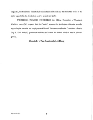 requested, the Committee submits that such notice is sufficient and that no further notice of the

relief requested in the Application need be given to any party.

          WHEREFORE, PREMISES CONSIDERED, the Official Committee of Unsecured

Creditors respectfully requests that the Court (i) approve the Application, (ii) enter an order

approving the retention and employment of Munsch Hardt as counsel to the Committee, effective

July 9, 2012, and (iii) grant the Committee such other and further relief as may be just and

proper.

                         [Remainder of Page Intentionally Left Blank]




615317.1 7/11/12                                8
 