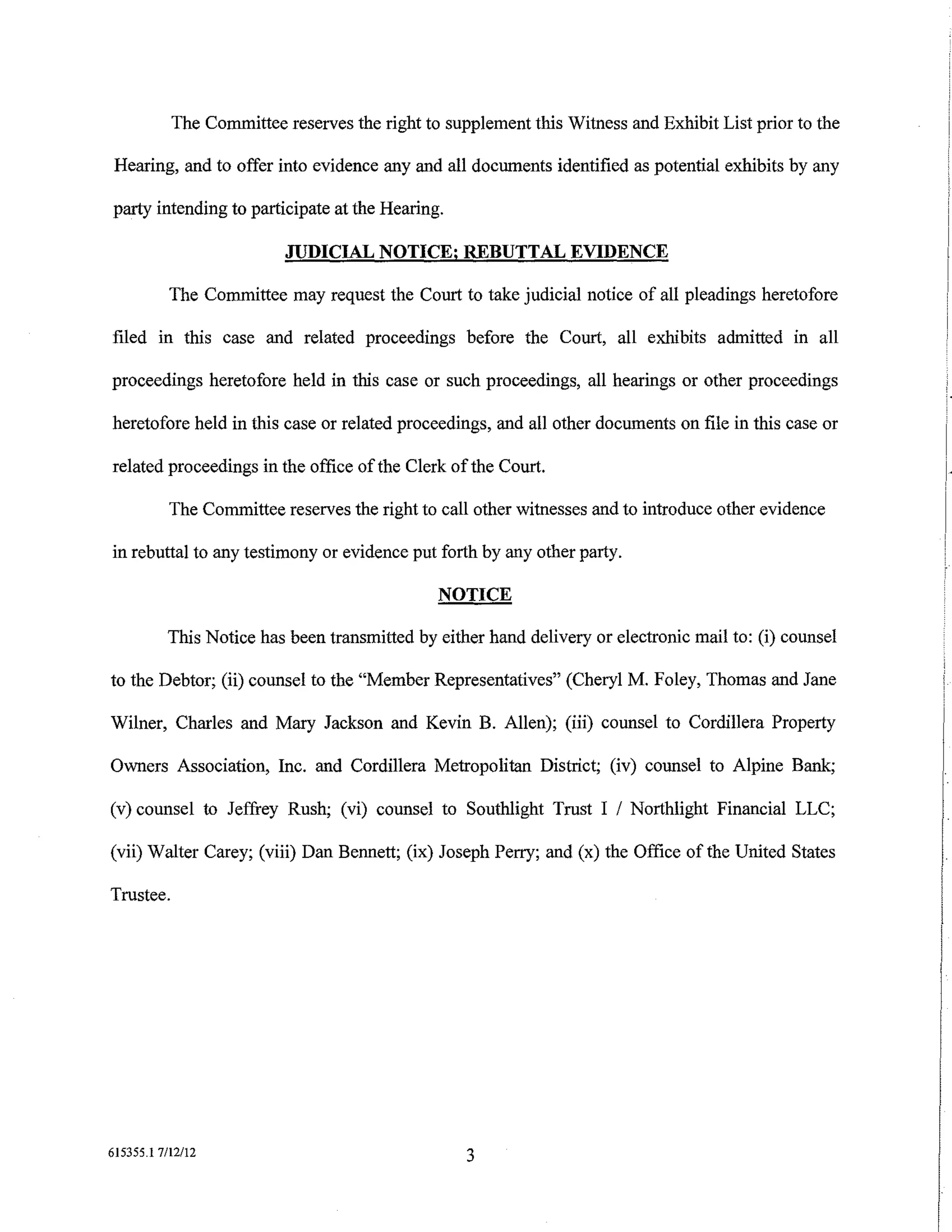 The Committee reserves the right to supplement this Witness and Exhibit List prior to the

 Hearing, and to offer into evidence any and all documents identified as potential exhibits by any

party intending to participate at the Hearing.

                          JUDICIAL NOTICE; REBUTTAL EVIDENCE

           The Committee may request the Court to take judicial notice of all pleadings heretofore

filed in this case and related proceedings before the Court, all exhibits admitted in all

proceedings heretofore held in this case or such proceedings, all hearings or other proceedings

heretofore held in this case or related proceedings, and all other documents on file in this case or

related proceedings in the office of the Clerk of the Court.

           The Committee reserves the right to call other witnesses and to introduce other evidence

in rebuttal to any testimony or evidence put forth by any other party.

                                               NOTICE

          This Notice has been transmitted by either hand delivery or electronic mail to: (i) counsel

to the Debtor; (ii) counsel to the "Member Representatives" (Cheryl M. Foley, Thomas and Jane

Wilner, Charles and Mary Jackson and Kevin B. Allen); (iii) counsel to Cordillera Property

Owners Association, Inc. and Cordillera Metropolitan District; (iv) counsel to Alpine Bank;

(v) counsel to Jeffrey Rush; (vi) counsel to Southlight Trust I I Northlight Financial LLC;

(vii) Walter Carey; (viii) Dan Bennett; (ix) Joseph Perry; and (x) the Office of the United States

Trustee.




615355.1 7/12/12                                  3
 