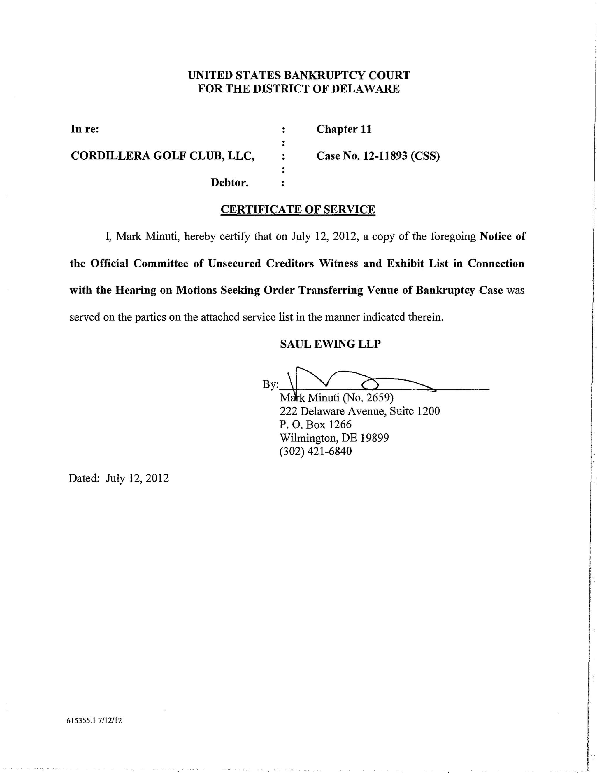 UNITED STATES BANKRUPTCY COURT
                            FOR THE DISTRICT OF DELAWARE


 In re:                                               Chapter 11

 CORDILLERA GOLF CLUB, LLC,                           Case No. 12-11893 (CSS)

                                Debtor.

                                  CERTIFICATE OF SERVICE

           I, Mark Minuti, hereby certify that on July 12, 2012, a copy of the foregoing Notice of

the Official Committee of Unsecured Creditors Witness and Exhibit List in Connection

with the Hearing on Motions Seeking Order Transferring Venue of Bankruptcy Case was

served on the parties on the attached service list in the manner indicated therein.

                                               SAUL EWING LLP


                                           By:~
                                            Malk Minuti (No. 2659)
                                                                     ---
                                                                           _...
                                              222 Delaware Avenue, Suite 1200
                                              P. 0. Box 1266
                                              Wilmington, DE 19899
                                              (302) 421-6840

Dated: July 12, 2012




615355.1 7/12112



                                                                                                     I
                                                                                                     I
 