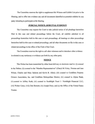 The Committee reserves the right to supplement this Witness and Exhibit List prior to the

 Hearing, and to offer into evidence any and all documents identified as potential exhibits by any

party intending to participate at the Hearing.

                          JUDICIAL NOTICE; REBUTTAL EVIDENCE

           The Committee may request the Court to take judicial notice of all pleadings heretofore

filed in this case and related proceedings before the Court, all exhibits admitted in all

proceedings heretofore held in this case or such proceedings, all hearings or other proceedings

heretofore held in this case or related proceedings, and all other documents on file in this case or

related proceedings in the office of the Clerk of the Court.

           The Committee reserves the right to call other witnesses and to introduce other evidence

in rebuttal to any testimony or evidence put forth by any other party.

                                               NOTICE

          This Notice has been transmitted by either hand delivery or electronic mail to: (i) counsel

to the Debtor; (ii) counsel to the "Member Representatives" (Cheryl M. Foley, Thomas and Jane

Wilner, Charles and Mary Jackson and Kevin B. Allen); (iii) counsel to Cordillera Property

Owners Association, Inc. and Cordillera Metropolitan District; (iv) counsel to Alpine Bank;

(v) counsel to Jeffrey Rush; (vi) counsel to Southlight Trust I I Northlight Financial LLC;

(vii) Walter Carey; (viii) Dan Bennett; (ix) Joseph Perry; and (x) the Office of the United States

Trustee.




615355.1 7/12/12                                  3
 