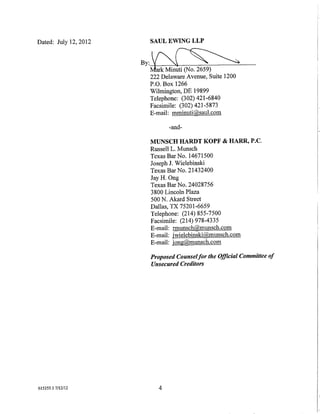 Dated: July 12, 2012    SAUL EWING LLP


                       By:~
                        arkMil11lti(N0:2659)
                        222 Delaware Avenue, Suite 1200
                        P.O. Box 1266
                        Wilmington, DE 19899
                        Telephone: (302) 421-6840
                        Facsimile: (302) 421-5873
                        E-mail: mminuti@saul.com

                                -and-

                         MUNSCH HARDT KOPF & HARR, P.C.
                         Russell L. Munsch
                         Texas Bar No. 14671500
                         Joseph J. Wielebinski
                         Texas BarNo. 21432400
                         Jay H. Ong
                         Texas Bar No. 24028756
                         3800 Lincoln Plaza
                         500 N. Akard Street
                         Dallas, TX 75201-6659
                         Telephone: (214) 855-7500
                         Facsimile: (214) 978-4335
                         E-mail: rmunsch@munsch.com
                         E-mail: jwielebinski@munsch.com
                         E-mail: jong@munsch.com

                         Proposed Counsel for the Ojjicia/ Committee of
                         Unsecured Creditors




615355.1 7/12/12            4
 